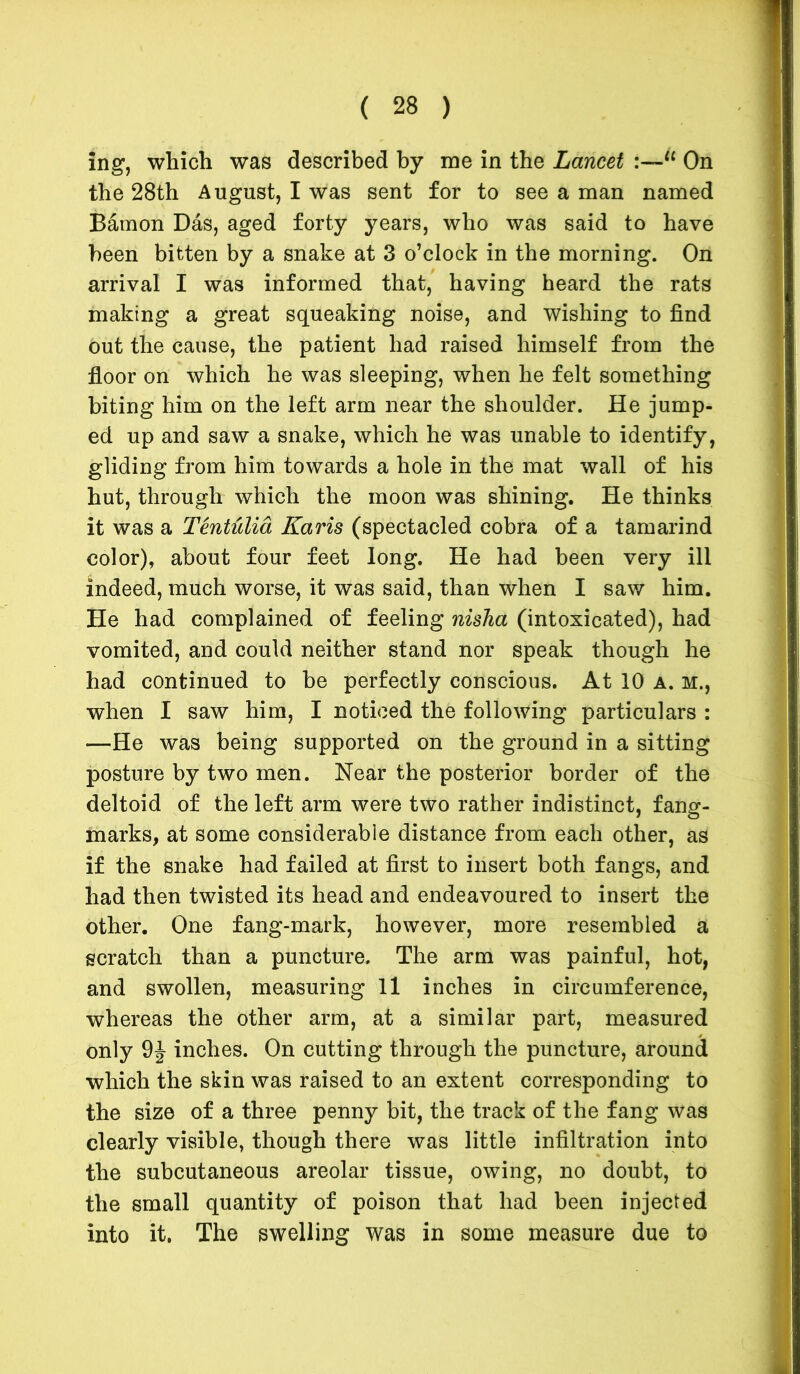 ing, which was described by me in the Lancet :—“ On the 28th August, I was sent for to see a man named Bamon Das, aged forty years, who was said to have been bitten by a snake at 3 o’clock in the morning. On arrival I was informed that, having heard the rats making a great squeaking noise, and wishing to find out the cause, the patient had raised himself from the floor on which he was sleeping, when he felt something biting him on the left arm near the shoulder. He jump- ed up and saw a snake, which he was unable to identify, gliding from him towards a hole in the mat wall of his hut, through which the moon was shining. He thinks it was a Tentulia Karis (spectacled cobra of a tamarind color), about four feet long. He had been very ill indeed, much worse, it was said, than when I saw him. He had complained of feeling nisha (intoxicated), had vomited, and could neither stand nor speak though he had continued to be perfectly conscious. At 10 a. m., when I saw him, I noticed the following particulars : —He was being supported on the ground in a sitting posture by two men. Near the posterior border of the deltoid of the left arm were two rather indistinct, fang- marks, at some considerable distance from each other, as if the snake had failed at first to insert both fangs, and had then twisted its head and endeavoured to insert the other. One fang-mark, however, more resembled a scratch than a puncture. The arm was painful, hot, and swollen, measuring 11 inches in circumference, whereas the other arm, at a similar part, measured only 9J inches. On cutting through the puncture, around which the skin was raised to an extent corresponding to the size of a three penny bit, the track of the fang was clearly visible, though there was little infiltration into the subcutaneous areolar tissue, owing, no doubt, to the small quantity of poison that had been injected into it. The swelling was in some measure due to