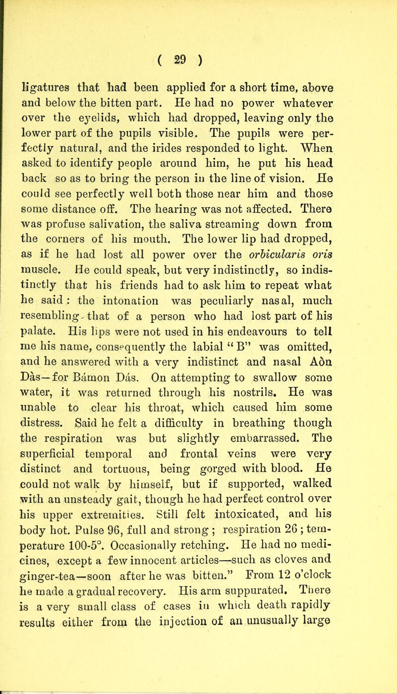 ligatures that had been applied for a short time, above and below the bitten part. He had no power whatever over the eyelids, which had dropped, leaving only the lower part of the pupils visible. The pupils were per- fectly natural, and the irides responded to light. When asked to identify people around him, he put his head back so as to bring the person in the line of vision. He could see perfectly well both those near him and those some distance off. The hearing was not affected. There was profuse salivation, the saliva streaming down from the corners of his mouth. The lower lip had dropped, as if he had lost all power over the orbicularis oris muscle. He could speak, but very indistinctly, so indis- tinctly that his friends had to ask him to repeat what he said : the intonation was peculiarly nasal, much resembling^ that of a person who had lost part of his palate. His lips were not used in his endeavours to tell me his name, consequently the labial“ B” was omitted, and he answered with a very indistinct and nasal Adn Das—for Bamon Das. On attempting to swallow some water, it was returned through his nostrils. He was unable to clear his throat, which caused him some distress. Said he felt a difficulty in breathing though the respiration was but slightly embarrassed. The superficial temporal and frontal veins were very distinct and tortuous, being gorged with blood. He could not walk by himself, but if supported, walked with an unsteady gait, though he had perfect control over his upper extremities. Still felt intoxicated, and his body hot. Pulse 96, full and strong ; respiration 26 ; tem- perature 100-5°. Occasionally retching. He had no medi- cines, except a few innocent articles—such as cloves and ginger-tea—soon after he was bitten.” From 12 o’clock he made a gradual recovery. His arm suppurated. There is a very small class of cases in which death rapidly results either from the injection of an unusually large