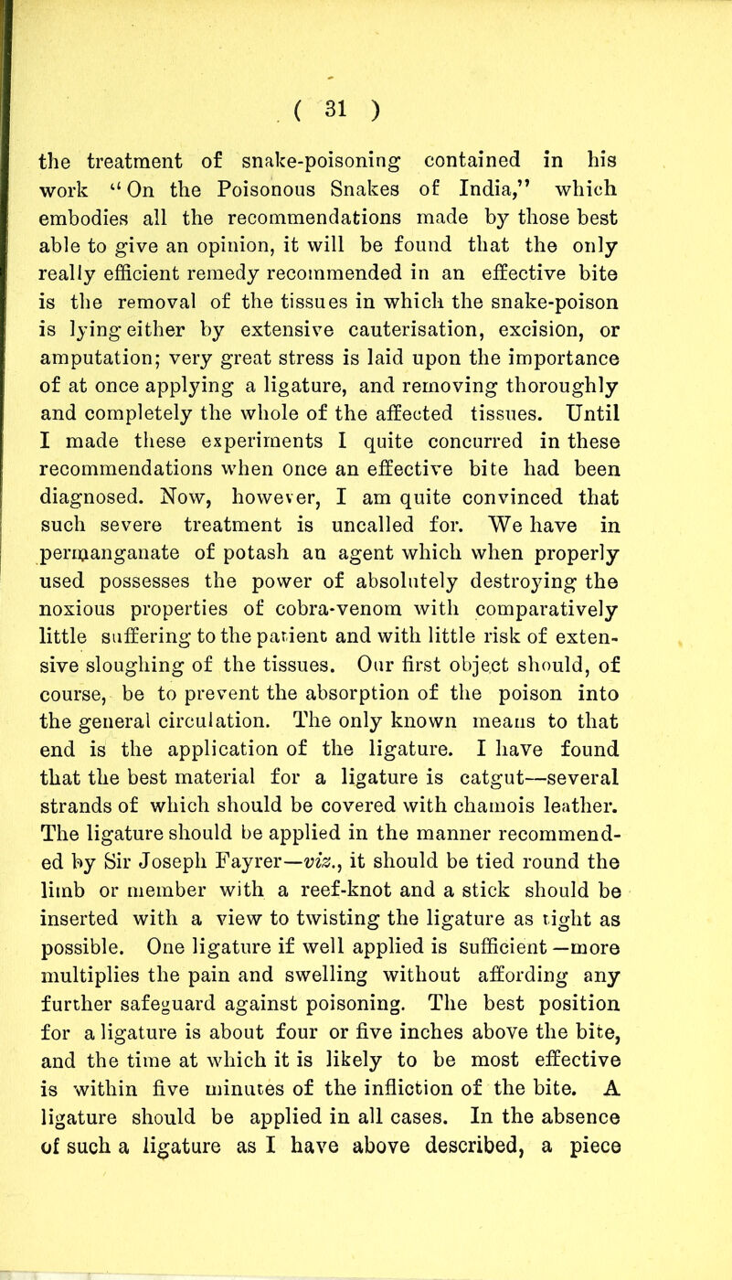 the treatment of snake-poisoning contained in his work u On the Poisonous Snakes of India,” which embodies all the recommendations made by those best able to give an opinion, it will be found that the only really efficient remedy recommended in an effective bite is the removal of the tissues in which the snake-poison is lying either by extensive cauterisation, excision, or amputation; very great stress is laid upon the importance of at once applying a ligature, and removing thoroughly and completely the whole of the affected tissues. Until I made these experiments I quite concurred in these recommendations when once an effective bite had been diagnosed. Now, however, I am quite convinced that such severe treatment is uncalled for. We have in permanganate of potash an agent which when properly used possesses the power of absolutely destroying the noxious properties of cobra-venom with comparatively little suffering to the patient and with little risk of exten- sive sloughing of the tissues. Our first object should, of course, be to prevent the absorption of the poison into the general circulation. The only known means to that end is the application of the ligature. I have found that the best material for a ligature is catgut—several strands of which should be covered with chamois leather. The ligature should be applied in the manner recommend- ed by Sir Joseph Fayrer—viz., it should be tied round the limb or member with a reef-knot and a stick should be inserted with a view to twisting the ligature as tight as possible. One ligature if well applied is sufficient —more multiplies the pain and swelling without affording any further safeguard against poisoning. The best position for a ligature is about four or five inches above the bite, and the time at which it is likely to be most effective is within five minutes of the infliction of the bite. A ligature should be applied in all cases. In the absence of such a ligature as I have above described, a piece