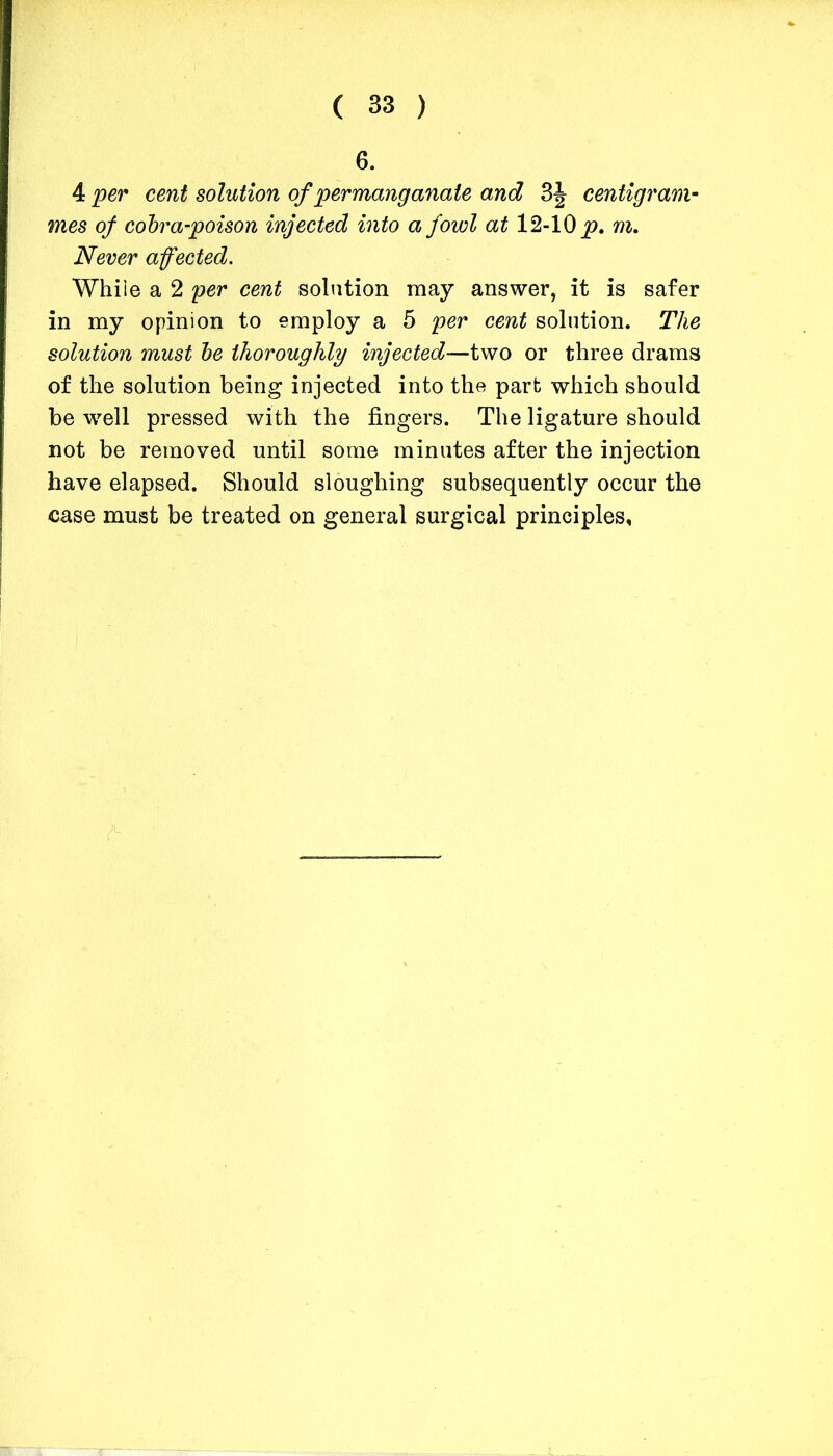 6. 4 per cent solution of permanganate and 3J centigram- mes of cobra-poison injected into a fowl at 12-10 p. m. Never affected. While a 2 per cent solution may answer, it is safer in my opinion to employ a 5 per cent solution. The solution must be thoroughly injected—two or three drams of the solution being injected into the part which should be well pressed with the fingers. The ligature should not be removed until some minutes after the injection have elapsed. Should sloughing subsequently occur the case must be treated on general surgical principles,