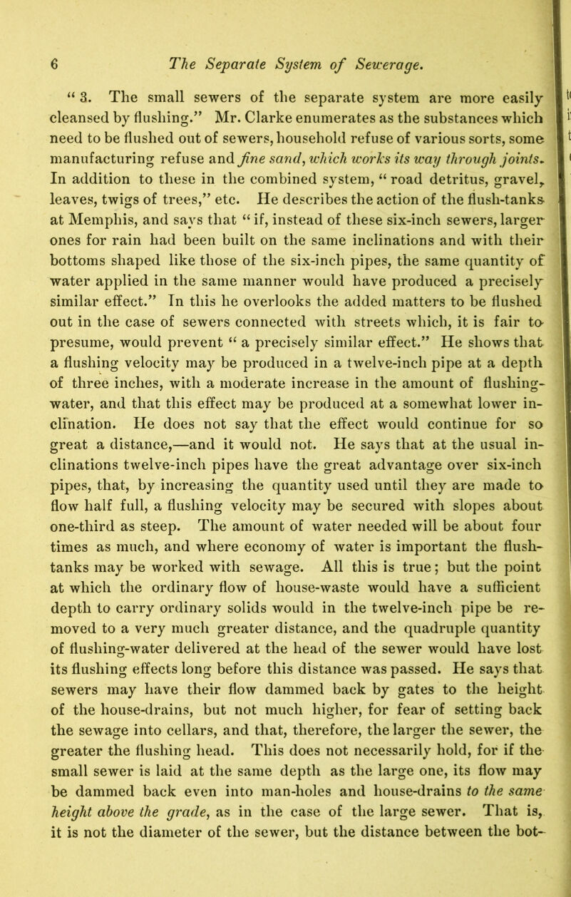 “ 3. The small sewers of the separate system are more easily cleansed by flushing.” Mr. Clarke enumerates as the substances which need to be flushed out of sewers, household refuse of various sorts, some manufacturing refuse and fine sand, which works its way through joints. In addition to these in the combined system, “ road detritus, gravely leaves, twigs of trees,” etc. He describes the action of the flush-tanks- at Memphis, and says that “ if, instead of these six-inch sewers, larger ones for rain had been built on the same inclinations and with their bottoms shaped like those of the six-inch pipes, the same quantity of water applied in the same manner would have produced a precisely similar effect.” In this he overlooks the added matters to be flushed out in the case of sewers connected with streets which, it is fair to- presume, would prevent “ a precisely similar effect.” He shows that a flushing velocity may be produced in a twelve-inch pipe at a depth of three inches, with a moderate increase in the amount of flushing- water, and that this effect may be produced at a somewhat lower in- clination. He does not say that the effect would continue for so great a distance,—and it would not. He says that at the usual in- clinations twelve-inch pipes have the great advantage over six-inch pipes, that, by increasing the quantity used until they are made to flow half full, a flushing velocity may be secured with slopes about one-third as steep. The amount of water needed will be about four times as much, and where economy of water is important the flush- tanks may be worked with sewage. All this is true; but the point at which the ordinary flow of house-waste would have a sufficient depth to carry ordinary solids would in the twelve-inch pipe be re- moved to a very much greater distance, and the quadruple quantity of flushing-water delivered at the head of the sewer would have lost its flushing effects long before this distance was passed. He says that sewers may have their flow dammed back by gates to the height of the house-drains, but not much higher, for fear of setting back the sewage into cellars, and that, therefore, the larger the sewer, the greater the flushing head. This does not necessarily hold, for if the small sewer is laid at the same depth as the large one, its flow may be dammed back even into man-holes and house-drains to the same height above the grade, as in the case of the large sewer. That is, it is not the diameter of the sewer, but the distance between the bot-