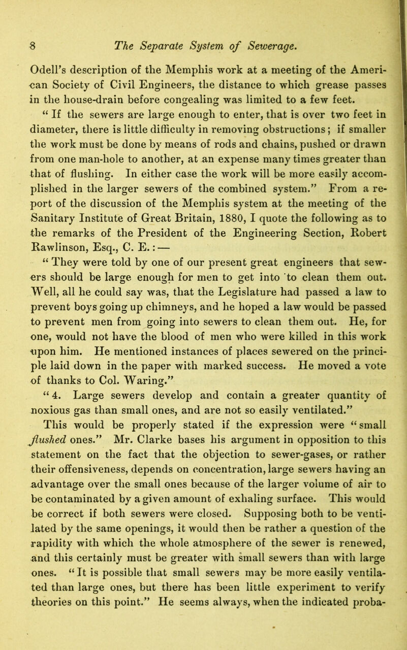 Odell’s description of the Memphis work at a meeting of the Ameri- can Society of Civil Engineers, the distance to which grease passes in the house-drain before congealing was limited to a few feet. “ If the sewers are large enough to enter, that is over two feet in diameter, there is little difficulty in removing obstructions; if smaller the work must be done by means of rods and chains, pushed or drawn from one man-hole to another, at an expense many times greater than that of flushing. In either case the work will be more easily accom- plished in the larger sewers of the combined system.” From a re- port of the discussion of the Memphis system at the meeting of the Sanitary Institute of Great Britain, 1880, I quote the following as to the remarks of the President of the Engineering Section, Robert Rawlinson, Esq., C. E.: — “ They were told by one of our present great engineers that sew- ers should be large enough for men to get into to clean them out. Well, all he could say was, that the Legislature had passed a law to prevent boys going up chimneys, and he hoped a law would be passed to prevent men from going into sewers to clean them out. He, for one, would not have the blood of men who were killed in this work upon him. He mentioned instances of places sewered on the princi- ple laid down in the paper with marked success. He moved a vote of thanks to Col. Waring.” I “ 4. Large sewers develop and contain a greater quantity of noxious gas than small ones, and are not so easily ventilated.” This would be properly stated if the expression were “ small flushed ones.” Mr. Clarke bases his argument in opposition to this statement on the fact that the objection to sewer-gases, or rather their offensiveness, depends on concentration, large sewers having an advantage over the small ones because of the larger volume of air to be contaminated by a given amount of exhaling surface. This would be correct if both sewers were closed. Supposing both to be venti- lated by the same openings, it would then be rather a question of the rapidity with which the whole atmosphere of the sewer is renewed, and this certainly must be greater with small sewers than with large ones. “ It is possible that small sewers may be more easily ventila- ted than large ones, but there has been little experiment to verify theories on this point.” He seems always, when the indicated proba-