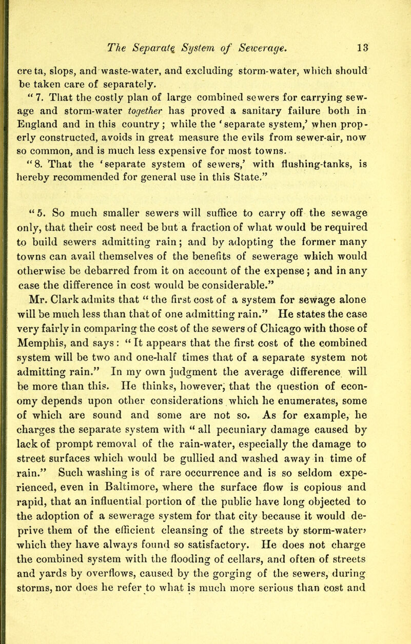 creta, slops, and waste-water, and excluding storm-water, which should be taken care of separately. “ 7. That the costly plan of large combined sewers for carrying sew- age and storm-water together has proved a sanitary failure both in England and in this country; while the ‘separate system/ when prop- erly constructed, avoids in great measure the evils from sewer-air, now so common, and is much less expensive for most towns. “8. That the ‘separate system of sewers/ with flushing-tanks, is hereby recommended for general use in this State.” “5. So much smaller sewers will suffice to carry off the sewage only, that their cost need be but a fraction of what would be required to build sewers admitting rain; and by adopting the former many towns can avail themselves of the benefits of sewerage which would otherwise be debarred from it on account of the expense; and in any case the difference in cost would be considerable.” Mr. Clark admits that “the first cost of a system for sewage alone will be much less than that of one admitting rain.” He states the case very fairly in comparing the cost of the sewers of Chicago with those of Memphis, and says : “ It appears that the first cost of the combined system will be two and one-half times that of a separate system not admitting rain.” In my own judgment the average difference will be more than this. He thinks, however, that the question of econ- omy depends upon other considerations which he enumerates, some of which are sound and some are not so. As for example, he charges the separate system with “ all pecuniary damage caused by lack of prompt removal of the rain-water, especially the damage to street surfaces which would be gullied and washed away in time of rain.” Such washing is of rare occurrence and is so seldom expe- rienced, even in Baltimore, where the surface flow is copious and rapid, that an influential portion of the public have long objected to the adoption of a sewerage system for that city because it would de- prive them of the efficient cleansing of the streets by storm-water? which they have always found so satisfactory. He does not charge the combined system with the flooding of cellars, and often of streets and yards by overflows, caused by the gorging of the sewers, during storms, nor does he refer to what is much more serious than cost and