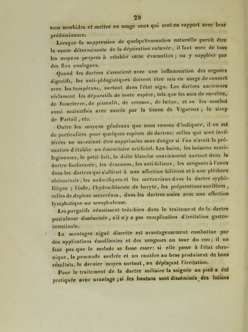 sons mnrl.idcs et mettre en usage ceux qui sont en rapport avec leur prcdoiuiiiancc. Lorsque la suppression de quelqu’dvacualinn naturelle paraît être la cause délermiuanlc de la dépuration ciilance, il faut user de tous les moyens propres à rétablir celle évacuation ; ou y suppléer par des flux analogues. Quand les darlres sassoeient avec une inllammalion des organes digestifs, les auli-plilogistiques doivenl être mis en usage de concert avec lestcnipérans, surtout dans l'étal aigu. Les darlres anciennes réclaïucnl les dé|)tiralifs de tonte espèce, tels que les sues de carollcs, de fuinelerrc,dc pissenlit, de cresson, de laitue, el on les combat aussi mainlcfois avec succès par la tisane de Vigaroux , le sirop de Portail , etc. Outre les moyens généraux que nous venons d'indiquer, il en est de parliculiers pour quelques espèces de darlres; celles qui sont inve- terées ne sauraicnl être supprimées sans danger si l'on n'avail la pré- caulion d’établir un énioncloirc arlificiel. Iæs bains, les boissons muci- lagiiicuscs, le petit lait, la dièle blanclie conviennent siirlout dans la dartre furfnracéc ; les évacuans, les anti-bilieux, les sangsues à l'anus dans les dartres qui s’allicnl à une affeelion bilieuse et à une plélbore abdominale; les sudorifiqtics el les inercuriaux dans la darlre syphi- litique -, l iodc, riiydrocblorale de baryle, les préparations aurifères , celles dedaphne mczercum, dans les darlres unies avec une affeelion lymphatique ou scroptiulcuse. Les purgatifs réussisscnl très-bien dans le Irailcment delà dartre pustuleuse disséminée , s'il n'y a pas comidicalion d'irritation gastro- inlcslinale. La mentagrc aigue discrète est avantageusement comballuc par des applications cmollienles et des sangsues au tour du eou; il ne faut pas que le malade se fasse raser: si elle passe à l'élat chro- nique, la pommade soufrée el un caulère au bras prodiiiseiil de bons résultats, le dernier moyen siirlout, en déplaçant 1 irritation. Pour le traitement de la darlre miliaire la saignée au pied a été pratiquée avec avantage; si les boulons sont disséminés^ des lotions