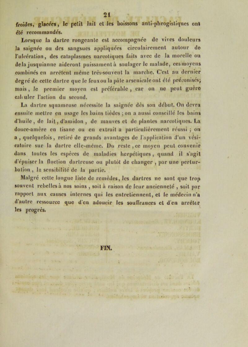 froides, glacées, le pelît lait et les boissons anli-phrogisliqucs ont ëlc recommandes. Lorsque la dartre rongeante est accompagnée de vives douleurs la saignée ou des sangsues appliquées eirculaireinenl autour do Tulcéralion, des cataplasmes narcotiques faits avec de la morclle ou delà jiisquianne aideront puissamcnlà soulager le malade, eosraoyens combinés en arrêtent même très-souvent la marche. Cest au dernier degré de cette dartre que le feuxou la |)àlc arsenicale ont été préconisésj niais, le premier moyen est préférable , car on no peut guère cahulcr l’action du second. La dartre squameuse nécessite la saignée dès son début. On devra ensuite mettre en usage les bains lièdcs;on a aussi conseillé les bains d'huile, de lait, d’amidon , de mauves et déplantés narcotiques. La douce-amère en tisane ou en extrait a particulièrement réussi ; on a , quelquefois, retiré de grands avantages de rapplicalioii d’un vési- catoire sur la dartre cllc-inèmc. Du reste,ce moyen peut convenir dans toutes les espèces de maladies herpétiques, quand il s’agit d'épuiser la fluction dartrcusc ou plutôt de changer , jKir une pertur- bation , la sensibilité de la partie. Mal grc celte longue liste de remèdes, les dartres ne sont que trop souvent rebelles à nos soins , soit à raison de leur ancienneté , soit par rapport aux causes internes qui les entretiennent, et le médecin n’a d autre ressource que d'eu adoucir les soullrauccs et d'en arrêter 1 - ^ les progrès. FIN. ! t