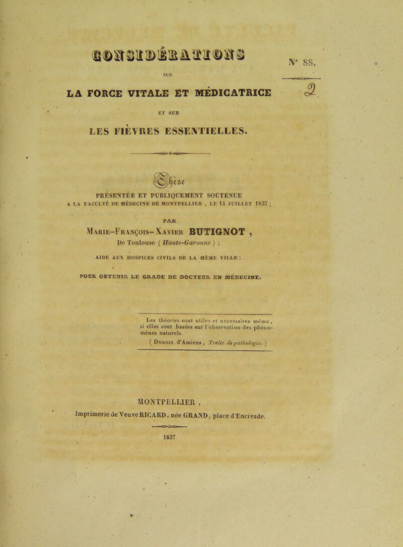 ® la g a a> â is â. îi IID siî ^ LA FOBCE VITALE ET MÉDICATRICE PRÉSENTÉE ET PUBLIQDEMENT SODTENIIE A LA FACCLTK DE MÉDFXIKB DE MONTPELLIER , LE H JUILLET 1837 ; FAR M vRiE-FiiANÇois-Xavier BÜTIGNOT , De Toulouse ( ITaute-Garonne ) ; AIDE AUX UOSPICES CIVILS DE LA MÊME VILLE ) POUR OBTENIR LE GRADE DE DOCTEUR EM MEDECINE. MONTPELUER , Imprimerie de Veuve RICARD, née GRAND, place d’Encivade. 1837 ET SUR LES FIÈVRES ESSENTIELLES. Les tbéorie.s sont utiles et nécessaires même, si elles sont basées sur Tobservatiou des phéuo- mènes naturels. ( Dubois d'Amiens, Traité deftalftologie.') K