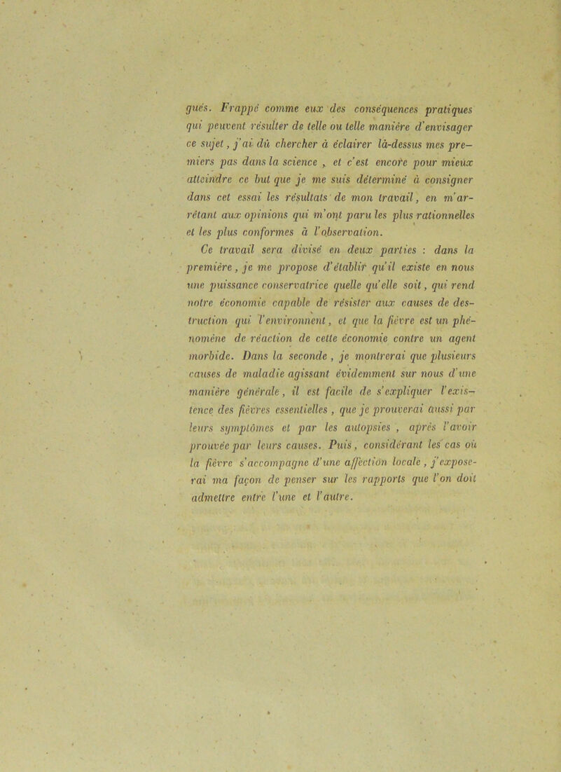 gués. Frappe comme eux des conséquences pratiques qui peuvent residler de telle ou telle manière d’envisager ce sujet, j’ai dû chercher à éclairer là-dessus mes pre- miers pas dans la science > et c’est encote pour mieux atteindre ce but que je me suis déterminé à consigner dans cet essai les résultats de mon travail, en m'ar- rêtant aux opinions qui m’orit paru les plus rationnelles et les plus conformes à Vobservation. Ce travail sera divisé en deux parties : dans la première, je me propose d’établir qu’il existe en nous taie pui.ssance conservatrice quelle quelle soit, qui rend notre économie capable de résister aux causes de des- truction qui T environnent, et que la fièvre est un phé- nomène de réaction de cette économie contre un agent morbide. Dans la seconde , je montrerai que jdusieurs causes de maladie agissant évidemment sur nous d’une manière générale, il est facile de s’expliquer l’exis-^ tence des fièvres essentielles, que je prouverai aussi par leurs symptômes et j)rir les autopsies , après l’avoir prouvée par leurs causes. Puis, considérant les cas où la fièvre s’accompagne d’une affection locale, f expose- rai ma façon de penser sur les rapports que l’on doit admettre entre l’une et l’autre.