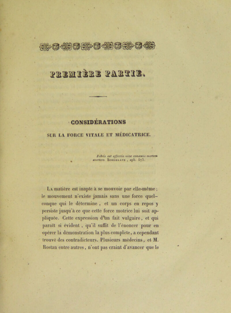 lîataaïiîàiaa $a.atîîa» ' CONSIDÉRATIONS Sllll L.\ FORCE VITALE ET MÉDICATRICE. t I Fehris est aj/ectio vitœ conantis mortem ^ ûvertere. QoBauAATK , apb. 573. La matière est inapte à se mouvoir par elle-même ; le mouvement n’existe jamais sans une force quel- conque qui le détermine , et un corps en repos y persiste jusqu’à ce que cette force motrice lui soit ap- pliquée. Cette cxpressioq d*\in fait vulgaire, et qui paraît si évident , qu’il suffit de l’énoncer pour en opérer la démonstration la plus complète, a cependant trouvé des contradicteurs. Plusieurs médecins, et M. llostan entre autres, n’ont pas craint d’avancer que le