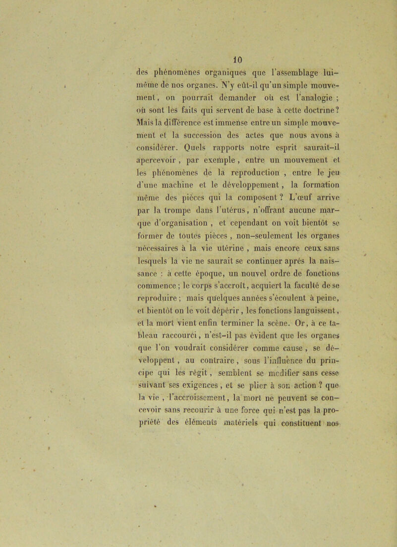 des phénomènes organiques que l’assemblage lui- même de nos organes. N’y eût-il qu’un simple mouve- ment, on pourrait demander où est l’analogie; où sont les faits qui servent de base à cette doctrine? Mais 1a différence est immense entre un simple mouve- ment et la succession des actes que nous avons à considérer. Quels rapports notre esprit saurait-il apercevoir, par exemple, entre un mouvement et les phénomènes de la reproduction , entre le jeu d’une machine et le développement, la formation même des pièces qui la composent ? L’œuf arrive par la trompe dans l’utérus, n’offrant aucune mar- que d’organisation , et cependant on voit bientôt se former de toutes pièces, non-seulement les organes nécessaires à la vie utérine , mais encore ceux sans lesquels la vie ne saurait se continuer après la nais- sance : à cette époque, un nouvel ordre de fonctions commence ; le corps s’accroît, acquiert la faculté de se reproduire; mais quelques années s’écoulent à peine, et bientôt on le voit dépérir, les fonctions languissent, et la mort vient enfin terminer la scène. Or, à ce ta- bleau raccourci, n’est-il pas évident que les organes que l’on voudrait considérer comme cause, se dé- veloppent , au contraire, sous l’influènce du prin- cipe qui lés régit, semblent se modifier sans cesse suivant ses exigences , et se plier à soc action ? que la vie . l’accroissement, la mort ne peuvent se con- cevoir sans recourir à une force qui n’est pas la pro- priété des éléments matériels qui constituent > nos