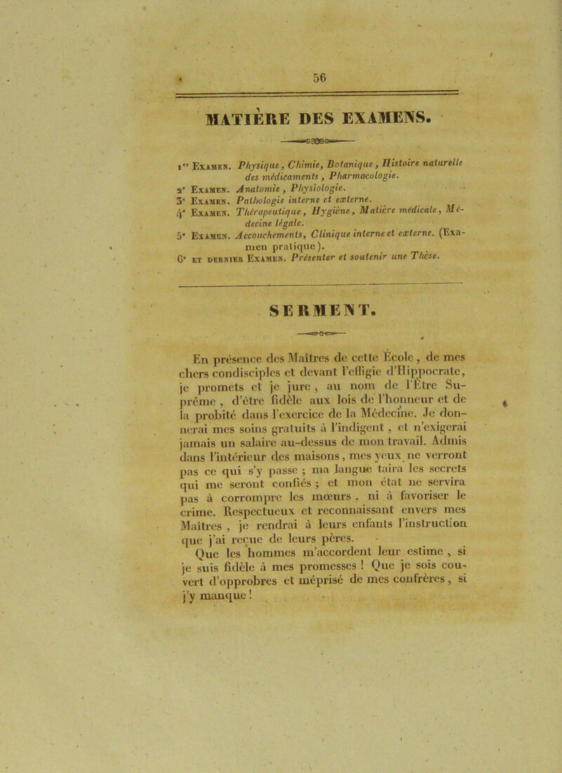 MATIÈRE DES EXAMENS. i Examen. Physique, Chimie, Botanique, Histoire naturelle des médicaments , Pharmacologie. a* Examen. Anatomie, Physiologie. 3” Examen. Paltwlogie interne et exterme. 4' Examen. Thérapeutique, Hygiène, Matière médicale. Mé- decine légale. 5* Examen. Accouchements, Clinique interne et externe. (Exa- men pratique). C* ET DERNIER Examen. Présenter et soutenir une Thèse. SERMENT. En présence des Maîtres de cette Ecole, de mes chers condisciples et devant l’efligie d’Hippocrate, je promets et je jure , au nom de l’Être Su- prême , d’être fidèle aux lois de l’honneur et de la probité dans l’exercice de la Médecine. Je don- nerai mes soins gratuits à l’indigent, et n’exigerai jamais un salaire au-dessus de mon travail. Admis dans l’intérieur des maisons, mes yeux ne verront pas ce qui s’y passe ; ma langue taira les secrets qui me seront confiés ; et mon état ne servira ])as à corrompre les mœurs , ni à favoriser le crime. Respectueux et reconnaissant envers mes Maîtres , je rendrai à leurs enfants l’instruction que j’ai reçue de leurs pères. Que les hommes m’accordent leur estime , si je suis fidèle à mes promesses ! Que je sois cou-* vert d’opprobres et méprisé de mes confrères, si j’y mimque ! .