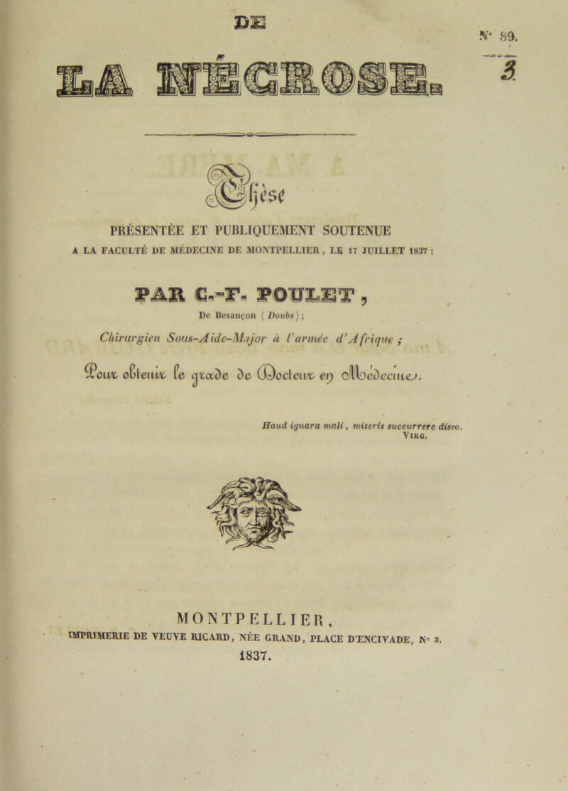 89, d:s PRÉSENTÉE ET PUBLIQUEMENT SOUTENUE A LA FACULTÉ DE MÉDECINE DE MONTPELLIER , LE 17 JUILLET 1837 ; WAB, FOUÏ.11T 5 De Bcsaïu’on ( Doubs ) ; Chirurgien Sous-Aide-Major à l’armée d’Afrique ; ^oivc oGieuiA fe otaDe De (i^octcu/ï- ep C,l^eDcciuey. Haud ignora mali, miseris succurrere diseo. Ymo. MONTPELLIER. IMPRIMERIE DE VEUVE RICARD, NÉE GRAND, PLACE D'ENCIVADE, K 3. 1837.