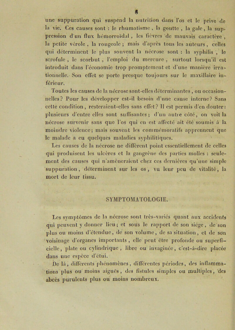 une suppuration qui suspend la nutrition dans l’os et le prive de la vie. €cs causes sont : le rhumatisme, la goutte , la gale, la sup- pression d un flux hémorroïdal , les fièvres de mauvais caractère , la petite vérole , la rougeole ; mais d’après tous les auteurs , celles qui déterminent le plus souvent la nécrose sont : la syphilis , le scrofule , le scorbut , l’emploi du mercure , surtout lorsqu’il est introduit dans l’économie trop promptement et d’une manière irra- tionnelle. Son cfTet se porte presque toujours sur le maxillaire in- férieur. Toutes les causes de la nécrose sont-elles déterminantes , ou occasion- nelles? Pour les développer est-il besoin d’une cause interne? Sans cette condition, resteraient-elles sans efièt? 11 est permis d’en douter: plusieurs d’entre elles sont suffisantes; d’un aulie côté, on voit la nécrose survenir sans que l’os qui en est affecté ait été soumis à la moindre violence; mais souvent les commémoratifs apprennent que le malade a eu quelques maladies syphilitiques. Les causes de la nécrose ne diffèrent point essentiellement de celles qui produisent les ulcères et la gangrène des j)arties molles : seule- ment des catises qui n’amèneraient cliez ces dernières qu’une simple suppuration, déterminent sur les os, vu leur peu de vitalité, la mort de leur tissu. SYMPTOMATOLOGIE. Les symptômes de la nécrose sont très-variés quant aux accidents qui peuvent y donner lieu; et sous le rapport de son siège, de son plus ou moins d’étendue, de son volume, de sa situation, et de son ‘voisinage d’organes importants, elle peut être profonde ou superfi- cielle, plate ou cylindrique, libre ou invaginée, c’est-à-dire placée dans une espèce d’étui. De là, différents phénomènes, différentes périodes, des inflamma- ■ lions plus ou moins aiguës, des fistules simples ou multiples, 'des abcès purulents plus ou moins nombreux.