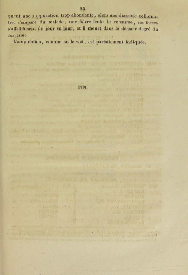 qaenl une suppuration trop abondante ; alors une diarrhée colliqua- livG s’empare du malade, une fièvre lente le consume, ses forces s’alFaiblissent de jour eu jour, et U meurt dans le dernier degré du marasme. L’amputation, comme on le voit, est parfaitement indiquée.