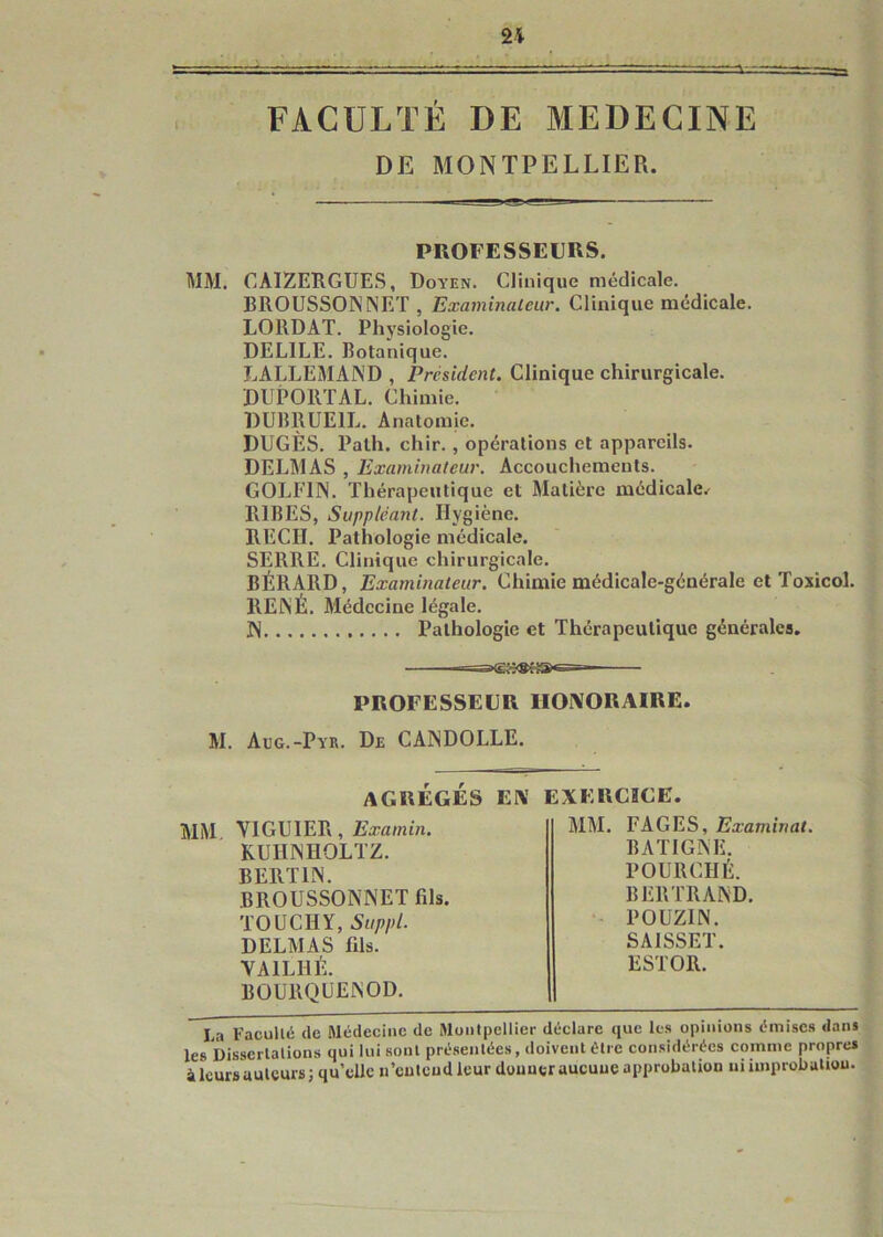 2i FACULTÉ DE MEDECINE DE MONTPELLIER. PROFESSEURS. MM. CAIZERGUES, Doyen. Clinique médicale. BROUSSONNET , Examinaleur. Clinique médicale. LORDAT. Physiologie. DELIEE. Botanique. LALLEMAND , Président. Clinique chirurgicale. DUPORTAL. Chimie. DUBRUEIL. Anatomie. DUGÈS. Palh. chir. , opérations et appareils. DELMAS , Examinateur. Accouchements. GOLFIN. Thérapeutique et Matière médicale^ RIBES, Suppléant. Hygiène. REÇU. Pathologie médicale. SERRE. Clinique chirurgicale. BÉRARD, Examinateur. Chimie médicale-générale et Toxicol. RENÉ. Médecine légale. N Pathologie et Thérapeutique générales. PROFESSEUR HONORAIRE. M. Aug.-Pyr. De CANDOLLE. AGREGES EN EXERCICE. mm V1GU1ER, Examin. KUHNHOLTZ. BERTIN. BROUSSONNET fils. TOÜCHY, Suppl. DELMAS fils. YA1LHÉ. BOURQUENOD. MM. FAGES, Examinai. BATIGNE. POURCHÉ. BERTRAND. - POÜZIN. SAiSSET. ESTOR. La Facullé de Médecine de Montpellier déclare que les opinions émises dans les Dissertations qui lui sont présentées, doivent être considérées comme propres à leurs auteurs; qu’elle n’cutcudleur douuer aucune approbation ni improbation.