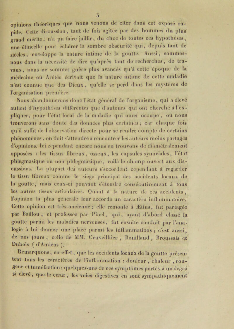 opinions théoriqiips que nous vc'iions dfi citer dans cet exposé ra- pide. Celle diseussion, tant de fois ajjilée [)ar des hommes du plus grand mérite, ii’a pu faire jaillir, du choc de toutes ces hypothèses, une élincelle pour éclairer la sombre obscurité qui, depuis tant de siècles, enveloppe la nature intime de la goutte. Aussi, sommes- nous dans la nécessité <le dire qu’après tant de recherches, de tra- vaux, nous ne sommes guère plus avancés qu’à cette époque de la médecine où Arélée écrivait que la nature intime de cette maladie n’est connue que des Dieux, qu’elle se perd dans les mystères de l’organisation première. !\ous abandonnerons donc l’état gér»éral <le l’organisme, qui a élevé autant d’hypolhises dilférentes que d'auteurs qui ont cherché à l’ex- pliquer, |)onr l’état local du la m dadie qui nous occupe, où nous trouverons sans doute d js données plus cert.iiues ; car chaque fois qu’il sjilTit de l’observation directe pour se rendre compte de certains phénomènes , on <loit s’attendre à renconina’ les auteurs moins partagés d’opinions. Ici cependant encore nous en trouvons de diamétrcdemcnt opposées ; les tissus fibreux, osseux, les capsules synoviales, l’état phlegmasicjue ou non phlegmasique, voilà le champ ouvert aux <lis- cussions. La |)luparl <les auteurs s’.iccordent cepeinlant à regarder le tissu fd)ren\ comme le siège principal des accidents locaux de la goutte, mais ceux-ci pouvant s’éleinlre conséculivtmient à tous les autres tissus articulaires. Quant à la nature de ces accidents , l’opinion la plus génér.dc leur accorde un caractère ind immatoire. Cette opinion est très-ancienne; elle remonte à Ælius, fut partagée par Builloii , et professée par Pinel, qui, ayant d’abord classé la goutte parmi les malailies nerveuses, fut ensuite conduit |)ar l'ana- logie à lui donner une pl.ico parmi les inflammations; c’est aussi, de nos jours , celle de MM. Cruveilhicr , Bouillaud , Broussais et Dubois ( d'Amiens ). Hemarquons, en elTct, que les accidents locaux do la goutte presen- lent tous les caracliTcs d(i I inflammation : douleur , chaleur , rou- geur cl lumélaclion ; quelques-uns de ces symptômes portés à un d(;grç SI élevé, que le cœur, les voies digestives eu sont sym[)ulhiqucmcnt’