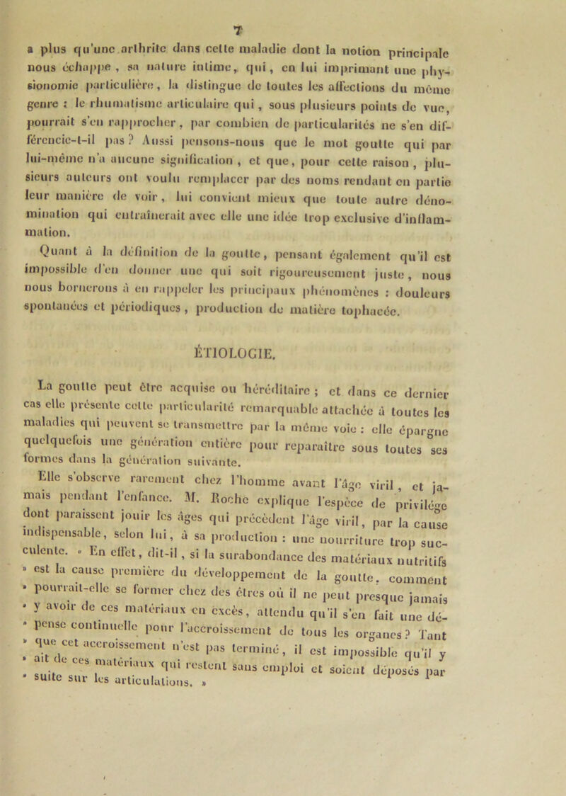 T a plus qu’une arllirîlc dans celle maladie dont la nolion principale nous ccliappe , sa naluru iulime, qui, en lui imprimant une pliy- sioiioniic parliculiènî, la dislingue de loules les alFeclions du même genre ; le rliuiualisme arliculaire qui , sous plusieurs poiiils do vue, pourrait s’en rapprocher, par combien de |)arlicularilés ne s’en dif- fércucie-l-il pas? Atissi |)ensons-nous que le mot goulle qui par lui-même n’a aucune significalion , et que, pour celle raison, plu- sieurs auteurs ont voulu remplacer par des noms rendant en partie leur manière de voir, lui cotivient mieux que toute autre déno- mination qui entraînerait avec elle une idée trop exclusive d’indam- malion. Quant à la définilion de la goutte, pensant également qu’il est impossible d’en donner une qui soit rigoureusement juste, nous nous bornerons à en rappeler les principaux phénomènes ; douleurs spontanées et périodiques, production de matière to])liacéc. ETIOLOGIE. La goulle peut être acquise ou héréditaire ; et dans ce dernier cas elle présente celle parlicularilé remarquable attachée à toutes les maladies qui pcuvcnl se transmellro par la même voie : elle épargne quelquefois une génération entière pour reparaître sous toutes 'les formes dans la génération suivante. Elle s’observe rarement chez l’homme avant l’âge viril et ja mais pendant l’enfance. M. Roche explique l’espèce de privilé-^e dont paraissent jouir les âges qui précèdent l’âge viril, par la cautc indispensable, selon lui, à sa production : une nourriture trop suc- culcnlc. . En clfet, dit-il, si la surabondance des matériaux nutritifs » est la cause première du développement de la goulle. comment . pouna.l-elle se former chez des êtres où il ne peut presque jamais • y avoir de ces matériaux en excès, attendu qu’il s’en fait une dé- • pense continuelle pour l’accroissement de tous les organes? Tant cet accroissement n’est pas terminé, il est impossible qu’il y - suitl r déposés par suite sur les arliculalious. » ^