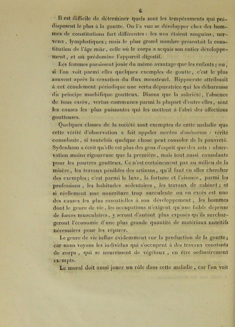 s Il est (lifTicilc tic délcrmincr quels sont les tempéraments qui pré- disposent le plus à la goutte. On l’a vue so développer chez «h;s hom- mes de constitutions fort diiïerentes : les uns étaient sanguins, ner- veux, lymphatiques; mais le plus grand nombre présentait la cons- titution de l’âge mûr, celle où le corps a acquis son entier tléveloppe- ment, et où prédomine l’appareil digestif. Les femmes paraissent jouir du même avantage que les enfants ; ou, si l’on voit parmi elles quelques exemples de goutte, c’est le plus souvent après la ccssaliot) du (lux menstruel. Hippocrate attribuait à cet écoulement périodique une vertu dépuratrice qui les débarrasse du principe morbifique goutteux. Disons que la sobriété, l’absence de tous excès, vertus communes parmi la plupart «l’entre elles, sont les causes les plus puissantes qui les mettent à l’abri des affections goutteuses. Quelques classes de la société sont exemptes de cette maladie que cette vérité d’observation a fait appeler mnrbus domtnorum : vérité consolatite, si toutefois quelque chose peut consoler de la pauvreté. Sydenham a écrit qu’elle est |)lus des gens d’esprit que des sots : obser- vation moins rigoureuse que la |)remière, mais tout aussi consolante pour les pauvres goutteux. Ce n’est certainement pas au milieu de la misère, les travaux pénibles des artisans, qu’il faut en aller chercher des exemples; c’est parnd le luxe, la fortune et l’aisance, parmi les professions , les habitudes sédentaires , les travaux de cabinet ; et si réellement une nourriture trop succulente ou en excès est une des causes les plus essentielles à sou développement , les hommes dont le genre de vie, les occupations n’exigent cpi’une faible dépense de forces musculaires, y seront d’autant plus exposés qu’ils surchar- geront l’économie d’une plus grande quantité de matériaux nutritifs nécessaires pour hîs réparer. Le genre de vie influe évidemment sur la production de la goutte; car nous voyons les individus qui s’occupent à des travaux constants de corps , qui se nourrissent «le végétaux , en être ordinairement exempts. Le moral doit aussi jouer un rôle dans celle maladie , car l’on voit