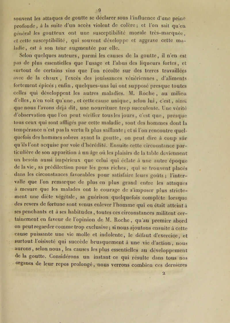 souvent les attaques de goutte sc déclarer sous rinflucncc d’une peine profonde, à la suite d’un accès violent de colère; et l’on sait qu’eu général les goutteux ont une susceptibilité morale très-marquée, et celte susceptibilité, qui souvent développe et aggrave cette ma- ladie, est cl son tour augmentée par elle. Selon quelques auteurs, parmi les causes de la goutte, il n’en est pas de plus essentielles que l’usage et l’abus des liqueurs fortes, et surtout de certains vins que l’on récolte sur des terres travaillées avec de la chaux , l’excès des jouissances vénériennes , d’aliments fortement épicés; enfin, quelques-uns lui ont supposé presque toutes celles qui développent les autres maladies. M. Roche , au milieu d’elles, n’en voit qu’une, et celte cause unique, selon lui, c’est, ainsi que nous l’avons déjà dit, une nourriture trop succulente. Une vérité d’observation que l’on peut vérifier tous les jours, c’est que, presque tous ceux qui sont affligés par celte maladie, sont des hommes dont la tempérance n’est pas la vertu là plus saillante ; et si l’on rencontre quel- quefois des hommes sobres ayant la goutte, on peut dire à coup sûr qu’ils l’ont acquise par voie d’hérédité. Ensuite cette circonstance par- ticulière de son apparition à un âge où les plaisirs de la table deviennent un besoin aussi impérieux que celui qui éclate à une autre époque de la vie, sa prédilection pour les gens riches, qui se trouvent placés dans les circonstances favorables pour satisfaire leurs goûts ; l’inter- valle que 1 on remarque de plus eu plus grand entre les attaques à mesure que les malades ont le courage de s’imposer plus stricte- ment une diète végétale, sa guérison quelquefois complète lorsque des revers de fortune sont venus enlever l’homme qui en était atteint à ses penchants et à ses habitudes , toutes ces circonstances militent cer- tainement en faveur de l’opinion de M, Roche, qu’au premier abord on peut regarder comme trop exclusive ; si nous ajoutons ensuite à cette cause puissante une vie molle et indolente, le défaut d’exercice, et surtout l’oisiveté qui succède brusquement à une vie d’action, nous aurons, selon nous, les causes les plus essentielles au développement de la goutte. Considérons un instant ce qui résulte dans tous nos . organes de leur repos prolongé, nous verrons combien ces dernières a