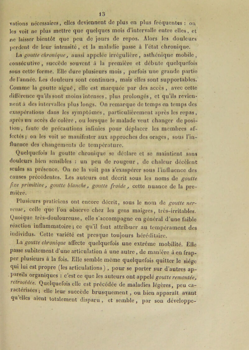 valions nécessaires, elles deviennent de plus en plus fréquentes : on les voit ne plus mettre que quelques mois d’intervalle entre elles, et ne laisser bientôt que peu de jours de repos. Alors les douleurs perdent de leur intensité, et la maladie passe à l’état chronique. La goutte chronique, aussi appelée irrégulière, asthénique mobile, consécutive, succède souvent à la première et débute quelquefois sous celte forme. Elle dure plusieurs mois , parfois une grande partie de l’année. Les douleurs sont continues, mais elles sont supportables. Comme la goutte aiguë, elle est marquée par des accès, avec cette dilTérence qu’ils sont moins intenses, plus prolongés, et qu’ils revien- nent à des intervalles plus longs. On remarque de temps en temps des exaspérations dans les symptômes, particulièrement après les repas, après un accès décolère, ou lorsque le malade veut changer déposi- tion , faute de précautions infinies pour déplacer les membres af- fectés ; on les voit se manifester aux approches des orages, sous l’in- lluence des changements de température. Quelquefois la goutte chronique se déclare et se maintient sans douleurs bien sensibles ; un peu de rougeur , de chaleur décèlent seules sa présence. On ne la voit pas s’exaspérer sous rinducnce des causes précédentes. Les auteurs ont décrit sous les noms de goutte fixe primitive J goutte blanche, goutte froide, cette nuance de la pre- mière. Plusieurs praticiens ont encore décrit, sous le nom de goutte ner- veuse, colle que l’on observe chez les gens maigres, très-irritables. Quoique très-douloureuse, elle s’accompagne en général d’une faible réaction infiammatoire ; ce qu’il faut attribuer au tempérament des individus. Celte variété est presque toujours héréditaire, La goutte chronique affecte quelquefois une extrême mobilité. Elle passe subitement d’une articulation à une autre, de manière à en frap- per plusieurs à la fois. Elle semble même quelquefois quitter le siège qui lui est propre (les articulations) , pour se porter sur d’autres ap- . pareils organiques : c’est ce que les auteurs ont a])^e\é goutte remontée, rétrocédée. Quelquefois elle est précédée de maladies légères, peu ca- ractérisées; elle leur succédé brusquement , ou bien apparaît avant qu elles aient totalement disparu , et semble, par son développe-