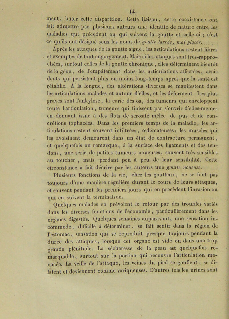 ment, hâter celte disparition. Celte liaison, celle coexistence ont lait admettre par plusieurs auteurs une idcutilé de nature entre les maladies qui précèdent ou qui suivent la goutte et celle-ci ; c’est ce qu’ils ont désigné sous les noms de goulle larvéej mal placée. Après les attaques de la goutte aiguë, les articulations restent libres et exemptes de tout engorgement. Mais si les attaques sont très-rappro- chées, surtout celles de la goutte chronique , elles déterminent bientôt de la gène, de l’empâtement dans les articulations alTcclées, acci- dents qui persistent plus ou moins long-temps après que la santé est rétablie. A la longue, des altérations diverses se manifestent dans les articulations malades et autour d’elles, et les déforment. Les plus graves sont l’ankylose, la carie des os, des tumeurs qui enveloppent toute l’articulation, tumeurs qui finissent par s’ouvrir d’elles-mêmes en donnant issue à des flots de sérosité mêlée de pus et de con- crétions tophacées. Dans les premiers temps de la maladie, les ar- ticulations restent souvent infiltrées, œdémateuses ; les muscles qui les avoisinent demeurent dans un état de contracture permanent, et quelquefois on remarque, à la surface des ligaments et des ten- dons, une série de petites tumeurs noueuses, souvent très-sensibles au loucher , mais perdant peu à peu de leur sensibilité. Cette circonstance a fait décrire par les auteurs une goutte noueuse. Plusieurs fonctions de la vie, chez les goutteux, ne se font pas toujours d’une manière régulière durant le cours de leurs attaques, et souvent pendant les premiers jours qui en précèdent l’invasion ou qui en suivent la terminaison. Quelques malades en prévoient le retour par des troubles variés dans les diverses fonctions de l’économie, particulièrement dans les organes digestifs. Quelques semaines auparavant, une sensation in- commode , difficile à déterminer, se fait sentir dans la région de l’estomac, sensation qui se reproduit presque toujours pendant la durée des attaques, lorsque cet organe est vide ou dans une trop grande plénitude. La sécheresse de la peau est quelquefois re- marquable , surtout sur la portion qui recouvre l’articulation me- nacée. La veille de l’attaque, les veines du pied se gonflent , se di- latent et deviennent comme variqueuses. D’autres fois les urines sont