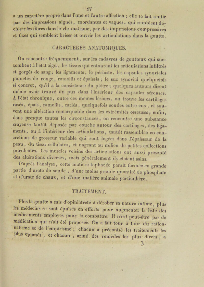 a un caractère propre dans l’une et l’autre afTeclion ; elle se fait sentir par des impressions aiguës, mordantes et vagues, qui semblent dé- chirer les fibres dans le rhumalisine, par des impressions compressives et fixes qui semblent briser et ouvrir les articulations dans la goutte. CARACTÈRES ANATOMIQUES. On rencontre fréquemment, sur les cadavres <le goutteux qui suc- combent à l’état aigu , les tissus qui entourent les articulations infiltrés et gorgés de sang; les ligaments, le périoste, les capsules synoviales piquetés de rouge, ramollis et épaissis ; le suc synovial quelquefois si concret, qu’il a la consistance du plâtre; quelques auteurs disent même avoir trouvé du pus dans l’intérieur des capsules séreuses. A l’état chronique, outre ces mêmes lésions, on trouve les cartilages rosés, épais, ramollis, cariés, quelquefois soudés entre eux, et sou- vent une altération remarquable dans les extrémités osseuses; enfin, dans presque toutes les circonstances, on rencontre une substance crayeuse tantôt déposée par couche autour des cartilages, des liga- ments, ou à l’intérieur des articulations, tantôt rassemblée en con- crétions de grosseur variable qui sont logées dans l’épaisseur de la peau, du tissu cellulaire, et nageant au milieu de petites collections purulentes. Les muscles voisins des articulations ont aussi présenté des altérations diverses, mais généralement ils étaient sains. D après 1 analyse, celle matière tophacée paraît formée en grande partie d’uratc de soude , d’une moins grande quantité de phosphate et d urate de chaux, et d’une matière animale particulière. TRAITEMENT. Plus la goutte a mis d opiniâtreté à dérober sa nature intime, plus les médecins se sont épuisés en efforts pour augmenter la liste des médicaments employés pour la combattre. I! n’est peut-être pas de médication qui n’ait été proposée. On a fait tour à tour du ralion- nalisme et de l’empirisme ; chacun a préconisé les traitements les pus opposés , et chacun , armé des remèdes les plus divers , a 3