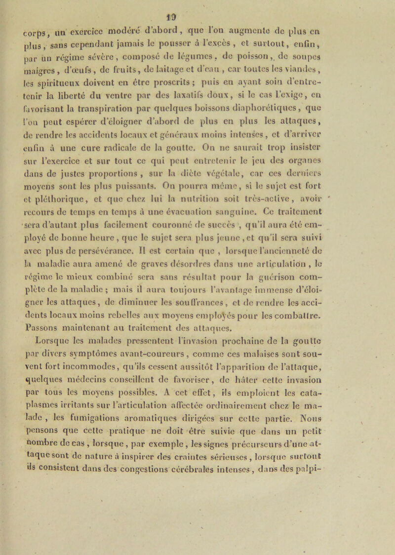 10 corps, un exercice modéré d’abord, que l’on augmente de plus en plus, sans cependant jamais le pousser à l’excès , et surtout, enfin, par un ré*gime sévère, composé de légumes, de poisson,, de soupes maigres , d’œufs , de fruits, de laitage et d’eau , car toutes les viandes, les spiritueux doivent en être proscrits ; puis en ayant soin d’entre- tenir la liberté du ventre par des laxatifs doux, si le cas l’exige, en favorisant la transpiration par quelques boissons diaphorétiques, que l’on peut espérer d’éloigner d’abord de plus en plus les attaques, de rendre les accidents locaux et généraux moins intenses , et d’arriver enfin à une cure radicale de la goutte. On ne saurait trop insister sur l’exercice et sur tout ce qui peut entretenir le jeu des organes dans de justes proportions , sur la diète végétale, car ces derniers moyens sont les plus puissants. On pourra même, si le sujet est fort et pléthorique, et que chez lui la nutrition soit très-active, avoir recours de temps en temps à une évacuation sanguine. Ce traitement •sera d’autant plus facilement couronné de succès , qu’il aura été em- ployé de bonne heure, que le sujet sera plus jeune ,et qu’il sera suivi avec plus de persévérance. 11 est certain que, lorsque l’aucienneté de la maladie aura amené de graves désor«lres dans une articulatioin , le régime le mieux combiné sera sans résultat pour la guérison com- plète de la maladie ; mais il aura toujours l’avantage immense d’éloi- gner les attaques, de diminuer les soullrances, et de rendre les acci- dents locaux moins rebelles aux moyens employés pour les combattre. Passons maintenant au traitement des attaques. Lorsque les malades pressentent l’invasion prochaine de la goutte par divers symptômes avant-coureurs, comme ces malaises sont sou- vent fort incommodes, qu’ils cessent aussitôt l’apparition de l’attaque, quelques médecins conseillent de favoriser, de hâter celte invasion par tous les moyens possibles. A cet effet. Ms emploient les cata- plasmes irritants sur l’articulation affectée ordinairement chez le ma- lade , les fumigations aromatiques dirigées sur cette partie. Nous pensons que cette pratique ne doit être suivie que dans un petit nombre do cas, lorsque, par exemple, les signes précurseurs d’une at- taquesont de nature à inspirer des craintes sérieuses, lorsque surtout ils consistent dans des congestions cérébrales intenses , dans des palpi-