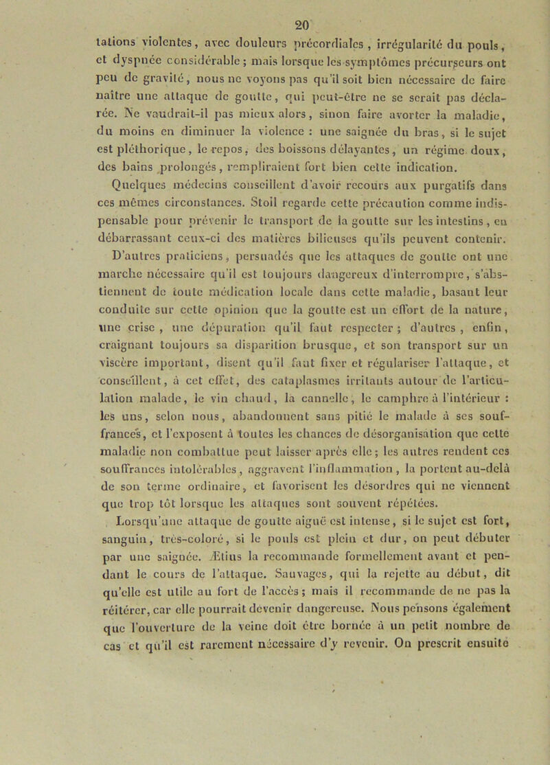 talions violentes, avec douleurs précordialcs , irrégularité du pouls, et dyspnée considérable ; mais lorsque les symptômes précurseurs ont peu de gravité, nous ne voyons pas qu’il soit bien nécessaire de faire naître une attaque de goutte, qui peut-être ne se serait pas décla- rée. Ne vaudrait-il pas mieux alors, sinon faire avorter la maladie, du moins en diminuer la violence : une saignée du bras, si le sujet est pléthorique, le repos, des boissons délayantes, un régime doux, des bains prolongés, rempliraient fort bien celle indication. Quelques médecins conseillent d’avoir recours aux purgatifs dans ces mêmes circonstances. Stoil regarde celte précaution comme indis- pensable pour prévenir le transport de la goutte sur les intestins , eu débarrassant ceux-ci dos matières bilieuses qu’ils peuvent contenir. D’autres praticiens, persuadés que les attaques de goutte ont une marche nécessaire qu’il est toujours dangereux d’interrompre, s’abs- tiennent de toute médication locale dans cette maladie, basant leur conduite sur celte opinion que la goutte est un cfibrt de la nature, une crise , une dépuration qu’il faut respecter ; d’autres , enfin, craignant toujours sa disparition brusque, et son transport sur un viscère important, disent qu’il faut fixer et régulariser l’attaque, et conseillent, à cet effet, des cataplasmes irritants autour de l’articu- lation malade, le vin chaud, la cannelle, le camphre à l’intérieur : les uns, selon nous, abandonnent sans pitié le malade à scs souf- frances, et l’exposent a toutes les chances de désorganisation que celte maladie non combattue peut laisser après elle; les autres rendent ces souffrances intolérables, aggravent rinnammation , la portent au-delà de son terme ordinaire, et favorisent les désordres qui ne viennent que trop lot lorsque les attaques sont souvent répétées. Lorsqu’une attaque de goutte aiguë est intense, si le sujet est fort, sanguin, très-coloré, si le pouls est plein et dur, on peut débuter par une saignée. Ælius la recommande formellement avant et pen- dant le cours de l’attaque. Sauvages, qui la rejette au début, dit qu’elle est utile au fort de l’accès; mais il recommande de ne pas la réitérer, car elle pourrait devenir dangereuse. Nous pensons également que rouverture de la veine doit être bornée à un petit nombre de cas et qu’il est rarement nécessaire d’y revenir. Ou prescrit ensuitô