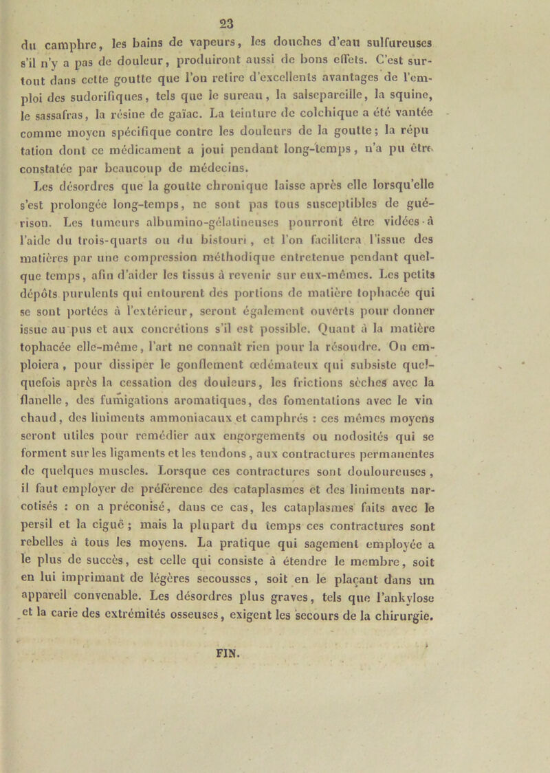 du camphre, les bains de vapeurs, les douches d’eau sulfureuses s’il n’y a pas de douleur, produiront aussi de bons elTets. C’est sur- tout dans celte goutte que l’on retire d’excellents avantages de l’em- ploi des sudorifiques, tels que le sureau, la salsepareille, la squine, le sassafras, la résine de gaïae. La teinture de colchique a été vantée comme moyen spécifique contre les douleurs de la goutte; la répii talion dont ce médicament a joui pendant long-temps, n’a pu être, constatée par beaucoup de médecins. Les désordres que la goutte chronique laisse après elle lorsqu’elle s’est j)rolongée long-temps, ne sont pas tous susceptibles de gué- rison. Les tumeurs albumino-gélalineuses pourront être vidées-à l’aide du trois-quarts ou du bistouri, et l’on facilitera l’issue des matières par une compression méthodique entretenue pendant quel- que temps, afin d’aider les tissus à revenir sur eux-mêmes. Les petits dépôts purulents qui entourent des portions de matière tophacée qui se sont portées à l’extérieur, seront également ouverts pour donner issue au'pus et aux concrétions s’il est possible. Quant à la matière tophacée elle-même, l’art ne connaît rien pour la résoudre. On em- ploiera , pour dissiper le gonflement œdémateux qui subsiste quel- quefois après la cessation des douleurs, les frictions sèches avec la flanelle, des fumigations aromatiques, des fomentations avec le vin chaud, des liuiments ammoniacaux et camphrés : ces mêmes moyens seront utiles pour remédier aux engorgements ou nodosités qui se forment sur les ligaments et les tendons , aux contractures permanentes de quelques muscles. Lorsque ces contractures sont douloureuses , il faut employer de préférence des cataplasmes et des linimeiits nar- colisés : on a préconisé, dans ce cas, les cataplasmes faits avec le persil et la ciguë ; mais la plupart du temps ces contractures sont rebelles à tous les moyens. La pratique qui sagement employée a le plus de succès, est celle qui consiste à étendre le membre, soit en lui imprimant de légères secousses, soit en le plaçant dans un appareil convenable. Les désordres plus graves, tels que l’ankylose et la carie des extrémités osseuses, exigent les secours de la chirurgie. FIN.