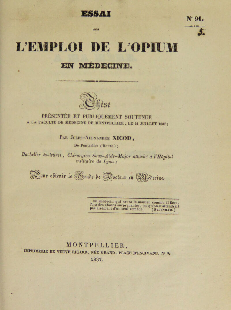 ESSAI N* 91. SUR L’EMPLOI DE L’OPIUM EN ÎVSÉBECINE.. PRÉSENTÉE ET PUBLIQUEMENT SOUTENUE A LA FACULTÉ DE MÉDECINE DE MONTPELLIER, LE 21 JUILLET 183T ; Par Jules-Alexandre ÎVICOD, Do Pontarlier ( Docbs ) ; Bachelier ès-lettres , Chirurgien Sous-Aide-Major attaché à l’Hôpital militaire de Lyon ; Un médecin qui saura le manier comme il faut, fera des choses surprenantes , et qu’on n’attendrait pas aisement d’un seul remède. ( Sydenham. ) MONTPELLIER, imprimerie de YEUYE RICARD, NÉE GRAND, PLACE D’ENCIVADE, N* 3. 1837.