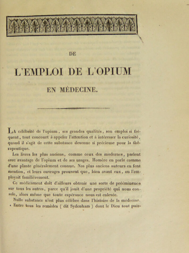 DE L’EMPLOI DE L’OPIUM EN MÉDECINE. La célébrité de l’opium, scs grandes qualités, son emploi si fré- quent , tout concourt à appeler l’attention et à intéresser la curiosité, quand il s’agit de cette substance devenue si précieuse pour la thé- rapeutique. Les livres les plus anciens, comme ceux des modernes, parlent avec avantage de l’opium et de ses usages. Homère en parle comme d’une plante généralement connue. Nos plus anciens auteurs en font mention, et leurs ouvrages prouvent que, bien avant eux, on l’em- ployait familièrement. Ce médicament doit d’ailleurs obtenir une sorte de prééminence sur tous les autres, parce qu’il jouit d’une propriété qui nous con- sole, alors même que toute espérance nous est enlevée. Nulle substance n’est plus célèbre dans l’histoire de la médecine. « Entre tous les remèdes ( dit Sydenham ) dont le Dieu tout puis-