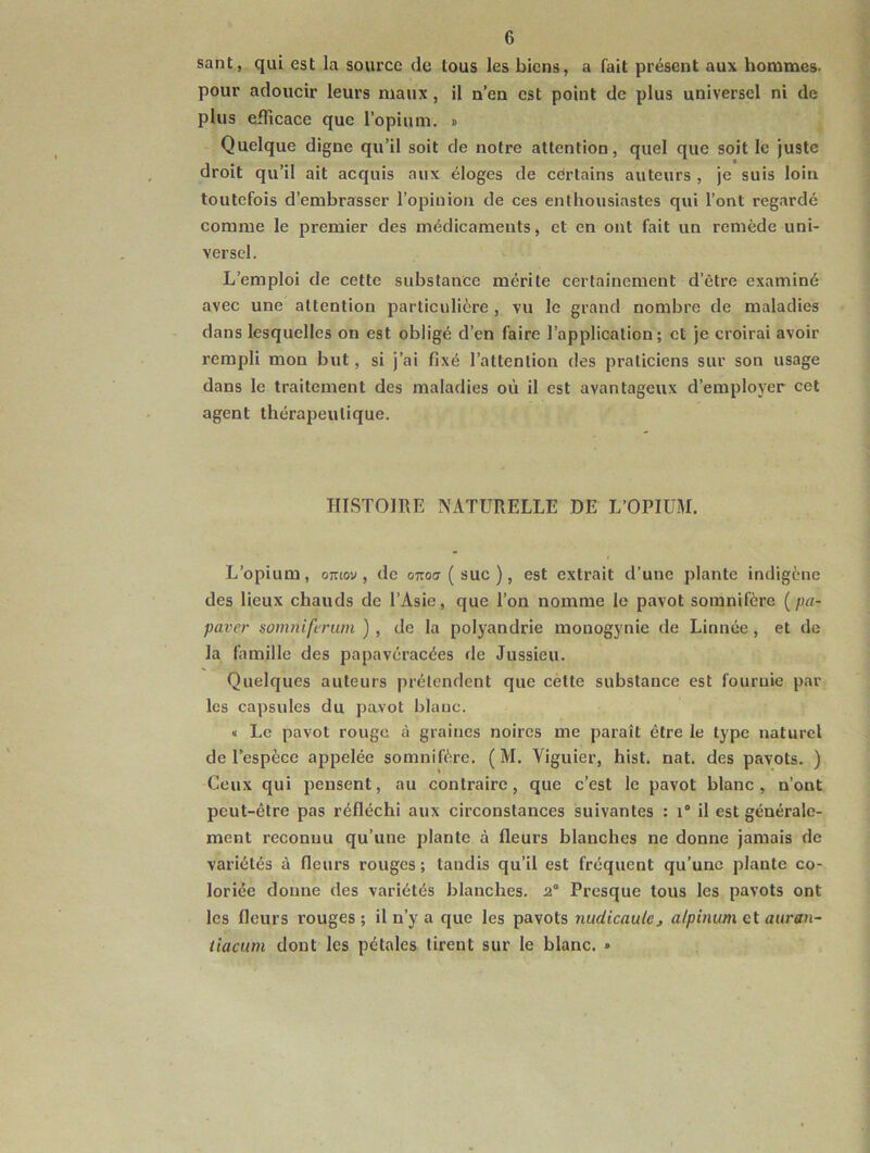 sant, qui est la source de tous les biens, a fait présent aux hommes- pour adoucir leurs maux, il n’en est point de plus universel ni de plus etiTicace que l’opium. » Quelque digne qu’il soit de notre attention, quel que soit le juste droit qu’il ait acquis aux éloges de certains auteurs , je suis loin toutefois d’embrasser l’opinion de ces enthousiastes qui l’ont regardé comme le premier des médicaments, et en ont fait un remède uni- versel. L’emploi de cette substance mérite certainement d’être examiné avec une attention particulière , vu le grand nombre de maladies dans lesquelles on est obligé d’en faire l’application; et je croirai avoir rempli mou but, si j’ai fixé l’attention des praticiens sur son usage dans le traitement des maladies où il est avantageux d’employer cet agent thérapeutique. IIISTOmE NATURELLE DE L’OPIUM. L’opium, omov , de ottoit ( suc ), est extrait d’une plante indigène des lieux chauds de l’Asie, que l’on nomme le pavot somnifère {pa- paver somniferum ) , de la polyandrie raonogynie de Linnée, et de la famille des papavéracées de Jussieu. Quelques auteurs prétendent que cètte substance est fournie par les capsules du pavot blanc. « Le pavot rouge à graines noires me paraît être le type naturel de l’espèce appelée somnifère. ( M. Viguier, hist. nat. des pavots. ) Ceux qui pensent, au contraire, que c’est le pavot blanc, n’ont peut-être pas réfléchi aux circonstances suivantes : i° il est générale- ment reconnu qu’une plante à fleurs blanches ne donne jamais de variétés à fleurs rouges ; tandis qu’il est fréquent qu’une plante co- loriée donne des variétés blanches. 2° Presque tous les pavots ont les fleurs rouges; il n’y a que les pavots nudicaulc, alpinum et auran- iiacum dont les pétales tirent sur le blanc. »