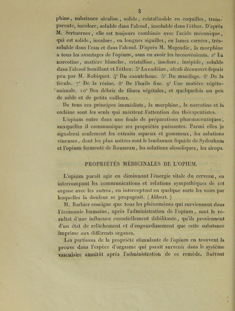 g phine, substance alcaline, solide, crislallisable en coquilles, trans- parente, incolore, soluble dans l’alcool, insoluble dans l’éther. D’après M. Sertuerner, elle est toujours combinée avec l’acide méconique, qui est solide, incolore, en longues aiguilles, en lames carrées, très- soluble dans l’eau et dans l’alcool. D’après M. Magendie, la morphine a tous les avantages de l’opium, sans en avoir les inconvénients. 2° La narcotine, matière blanche, cristalline, inodore, insipide, soluble dans l’alcool bouillant et l’éther. 5° La codéine , alcali découvert depuis peu par M. llobiquet. 4° Du caoutchouc. 5° Du mucilage. 6° De la fécule. 7° De la résine. 8° De l’huile fixe. 9° Une matière végéto- 'animale. 10° Des débris de fibres végétales, et quelquefois un peu de sable et de petits cailloux. De tous ces principes immédiats, la morphine, la narcotine et la codéine sont les seuls qui méritent l’attention des thérapeutistes. L’opium entre dans une foule de préparations pharmaceutiques, auxquelles il communique ses propriétés puissantes. Parmi elles je signalerai seulement les extraits aqueux et gommeux, les solutions vineuses, dont les plus usitées sont le laudanum liquide de Sydenham et l’opium fermenté de Rousseau, les solutions alcooliques, les sirops. PROPRIÉTÉS MÉDICINALES DE L’OPIUM. L’opium paraît agir eu diminuant l’énergie vitale du cerveau, en interrompant les, communications et relations sympathiques de cet organe avec les autres, en interceptant en quelque sorte les voies par lesquelles la douleur se propageait.' ( Alibert. ) M. Barbier enseigne que tous les phénomènes qui surviennent dans l’économie humaine, après l’administration de l’opium, sont le ré- sultat d’une influence essentiellement débilitante, qu’ils proviennent d’un état de relâchement et d’engourdissement que celte substance imprime aux différents organes. Les partisans de la propriété stimulante de l’opium en trouvent la preuve dans l’espèce d’orgasme qui paraît survenir dans le système vasculaire aussitôt après l’administration de ce remède. Suivant