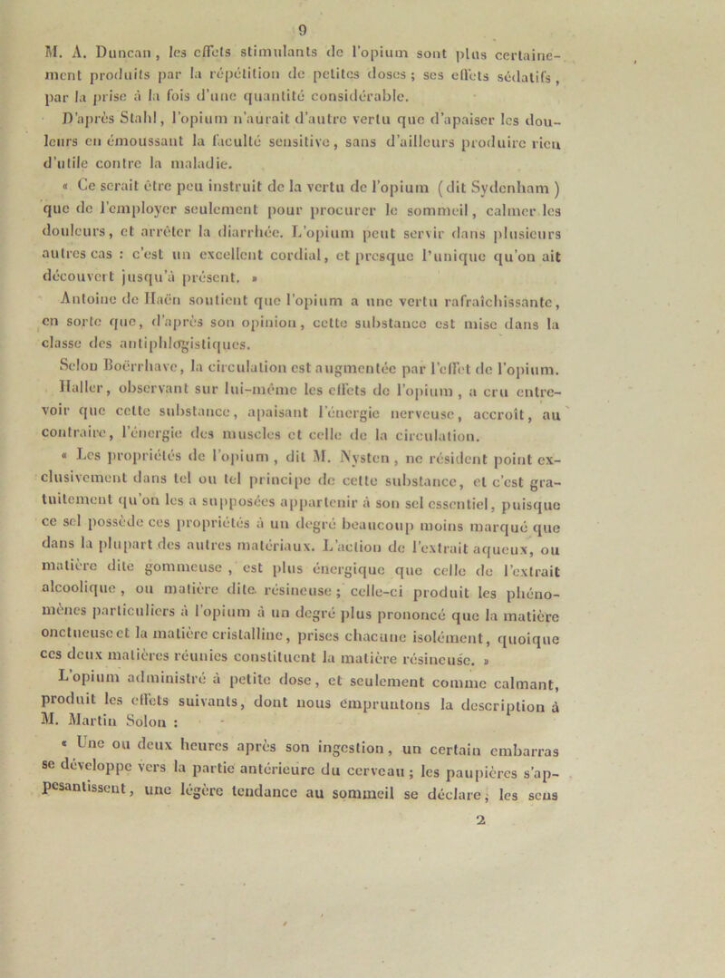 1\I. A. Duncaii, les cflets stimulants <lc l’opium sont plus certaine- ment produits par la répétition de petites doses; ses elVets sédatifs, par la j)iise à la fois d’une quantité considérable. D’après Stald, l’opium n’aurait d’autre vertu que d’apaiser les dou- leurs en émoussant la faculté sensitive, sans d’ailleurs produire ricu d’utile contre la maladie. a Ce serait être peu instruit de la vertu de l’opium (dit Sydenham ) que de l’employer seulement pour procurer le sommeil, calmer les douleurs, et arrêter la diarrhée. L’opium peut servir dans plusieurs autres cas : c’est un excellent cordial, et presque l’unique qu’on ait découvcit jusqu’à présent. » Antoine do Ilaën soutient que l’opium a une vertu rafraîchissante, en sorte que, d’après son opinion, cette substance est mise dans la classe des antiphlogistiques. Selon Boërrhave, la circulation est augmentée par l’elFet de l’opium. , Haller, observant sur lui-même les ell’ets de l’opium , a cru entre- voir que cette substance, apaisant l’énergie nerveuse, accroît, au contraire, l’énergie des muscles et celle de la circulation. « Les j)ropriélés de l’opium, dit IM. Nysten , ne résident point ex- clusivement dans tel ou tel principe de celte substance, et c’est gra- tuitement qu on les a supposées appartenir à son sel essentiel, puisque ce sel possédé ces propriétés a un degré beaucoup moins marqué que dans la plupart des autres matériaux. L’action do l’extrait aqueux, ou matière dite gommeuse , est plus énergique que celle de l’extrait alcoolique, ou matière dite, résineuse; celle-ci produit les phéno- mènes particuliers à l’opium à un degré plus prononcé que la matière onctueuse et la matière cristalline, jjrises chacune isolément, quoique ces deux matières réunies constituent la matière résineus'o. » L opium administré à petite dose, et seulement comme calmant, produit les ell’ets suivants, dont nous empruntons la description à M. Martin Solon : * Une ou deux heures après son ingestion, un certain embarras se développe vers la partie antérieure du cerveau ; les paupières s’ap- pesantissent , une légère tendance au sommeil se déclare ; les sens 2