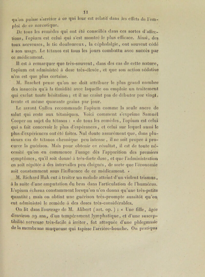 qa’oii puisse s’arrêlcr à ce qui leur est rclalit dans les clTcls de l’em- ploi do CO nmcolique. Do tous les remèdes qui ont été conseillés dans ces sortes d’alTcc- tions, l’opium est celui qui s’est montré le plus elTicace. Ainsi, des toux nerveuses, le tic douloureux, la céphalalgie, ont souvent cédé à son usage. Le tétanos est tous les jours combattu avec succès par ce médicament. Il est à remarquer que très-souvent, dans des cas do cette nature, l’opium est administré à dose très-élevée, et que son action sédative n’en est que plus certaine. M. Brachet pense qu’on ne doit attribuer le plus g;rand nombre des insuccès qu’à la timidité avec laquelle on emploie un traitement qui exclut tonte hésitation; et il ne craint pas de débuter par vingt, trente et même quarante grains par jour. Le savant Cullen recommande l’oinum comme la seule ancre de salut qui reste aux tétaniques. Voici comment s’exprime Samuel Cooperau sujet du tétanos : • de tous les remèdes, l’opium est celui qui a biit concevoir le plus d’espérances, et celui sur lequel aussi le plus d’expériences ont été faites, ^'ul doute assurément que, dans plu- sieurs cas de tétanos chronique peu intense , il no soit propre à pro- curer la guérison. Mais pour obtenir ce résultat, il est de toute né- cessité qu’on en commence l’usage dès l’apparition des premiers symptômes, qu’il soit donné à très-forte dose, et que l’administration en soit répétée à des intervalles peu éloignés, de sorte que l’économie soit constamment sous l’influence de ce médicament, * M. llichard Huk eut à traiter un malade atteint'd’un violent trismus, à la suite d’une amputation du bras dans l’articulation de l’humérus. L’opium échoua constamment lorsqu’on n’en donna qu’une très-petite quantité; mais on obtint une guérison très-prompte aussitôt qu’on eut administré le remède à des doses très-considérables. On lit dans l’ouvrage de M. Alibert (art, op. ) : « Une fille, âgée d’environ 29 ans, d’un tempérament lymphatique, et d’une suscep- libillié nerveuse très-facile à irriter, fut attaquée d’une phlegmasie de la membrane muqueuse qui tapisse l’arrièrc-bouchc. On pratiqua