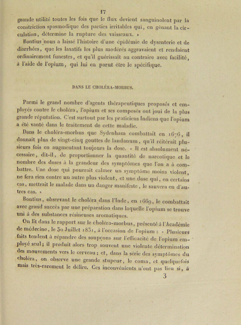 grande utilité toutes les fois que le flux devient sanguinolent par la constriction spasmodique des parties irritables qui, en gênant la cir- culation, détermine la rupture des vaisseaux. » Bontius’nous a laissé l’histoire d’une épidémie de dysenterie et de diarrhées, que les laxatifs les plus modérés aggravaient et rendaient ordinairement funestes, et qu’il guérissait an contraire avec facilité, à l’aide de l’opium, qui lui en parut être le spécifique. DANS LE CUOLÉRA-MORBüS. Parmi le grand nombre d’agents thérapeutiques proposés et em- ployés contre le choléra, l’opium et scs composés ont joui de la plus grande réputation. C est surtout par les praticiens Indiens que l’opium a été vanté dans le traitement de cette maladie. Dans le choléra-morbus que Sydenham combattait en iG'-fl, il donnait plus de vingt-cinq gonttes de laudanum, qu’il réitérait plu- sieurs fois en augmentant toujours la dose. « 11 est absolument né- cessaire, dit-il, de proportionner la quantité de narcotique et le nombre des doses à la grandeur des symptômes que l’on a à com- battre. Une dose qui pourrait calmer un symptôme moins violent, ne fera rien contre un autre plus violent, et une dose qui, en certains cas, mettrait le malade dans un danger manifeste , le sauvera en d’au- tres cas. » Bontius, observant le choléra dans l’Inde, en 1669, le combattait avec grand succès par une préparation dans laquelle l’opium se trouve uni à des substances résineuses aromatiques. On lit dans le rapport sur le choléra-morbus, présenté à l’Académie de médecine, le 5o Juillet i85i, à l’occasion de l’opium : « Plusieurs faits tendent à répandre des soupçons sur l’efTicacilé de l’opium em- ployé seul; il produit alors trop souvent une violente détermination des mouvements vers le cerveau; et, dans la série des symptômes du choléra, on observe une grande stupeur, le coma, et quelquefois tuais très rarement le délire. Ces inconvénients n’ont pas lieu si, à 3