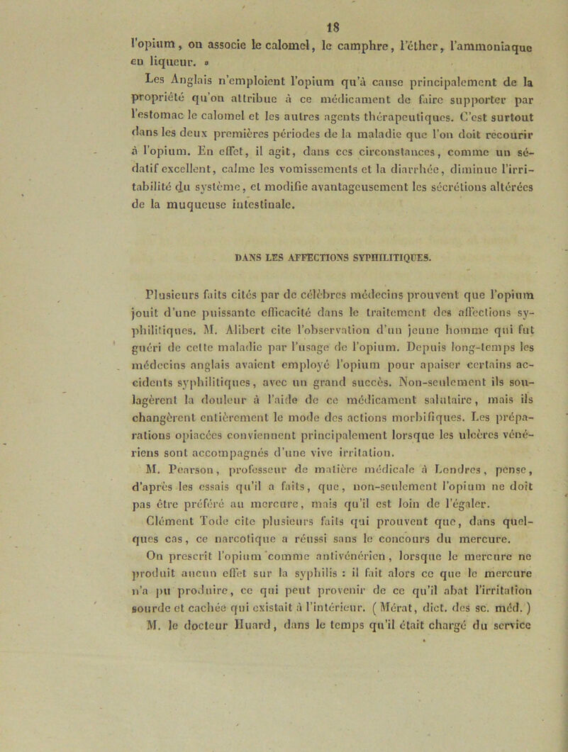 l’opium, on associe lecalomd, le camphre, l’clhcr, l’ammoniaque en liqueur. ■> Les Anglais n’emploient l’opium qu’à cause principalement de la propriété qu’on attribue à ce médicament de faire supporter par 1 estomac le calomel et les autres agents thérapeutiques. C’est surtout dans les deux premières périodes de la maladie que l’on doit recourir à l’opium. En effet, il agit, dans ces circonstances, comme un sé- datif excellent, calme les vomissements et la diarrhée, diminue l’irri- tabilité d-U système, et modifie avantageusement les sécrétions altérées de la muqueuse iutestiuale. DANS LES AFFECTIONS SYPniLITIQüES. Plusieurs faits cités par de célèbres médecins prouvent que l’opium jouit d’une puissante efficacité dans le traitement des affections sy- philitiques. M. Alibert cite l’observation d’un jeune homme qui fut guéri de cette maladie par l’usage de l’opium. Depuis long-temps les médecins anglais avaient employé l’opium pour apaiser certains ac- cidents sy|ihilitiques, avec un grand succès. Non-seulement ils sou- lagèrent la douleur à l’aide de ce médicament salutaire, mais ils changèrent entièrement le mode des actions morbifiques. Les prépa- rations opiacées convienuent principalement lorsque les ulcères véné- riens sont accompagnés d’une vive irritation. M. Pearson, [U’ofosseur de matière médicale à Londres, pense, d’après les essais qu’il a faits, que, non-seulement l’opium ne doit pas être préféré au mercure, mais qu’il est loin de l’égaler. Clément Tode cite plusieurs faits qui prouvent que, dans quel- ques cas, ce narcotique a réussi sans le concours du mercure. On prescrit l’opium'comme antivénéricn , lorsque le mercure ne j)ioduit aucun effet sur la syphilis : il fait alors ce que le mercure n’a pu produire, ce qui peut provenir de ce qu’il abat l’irritation sourde et cachée qui existait à l’intérieur. (Mérat, diot. des sc. mcd. ) M. le docteur Uuard, dans le temps qu’il était chargé du service