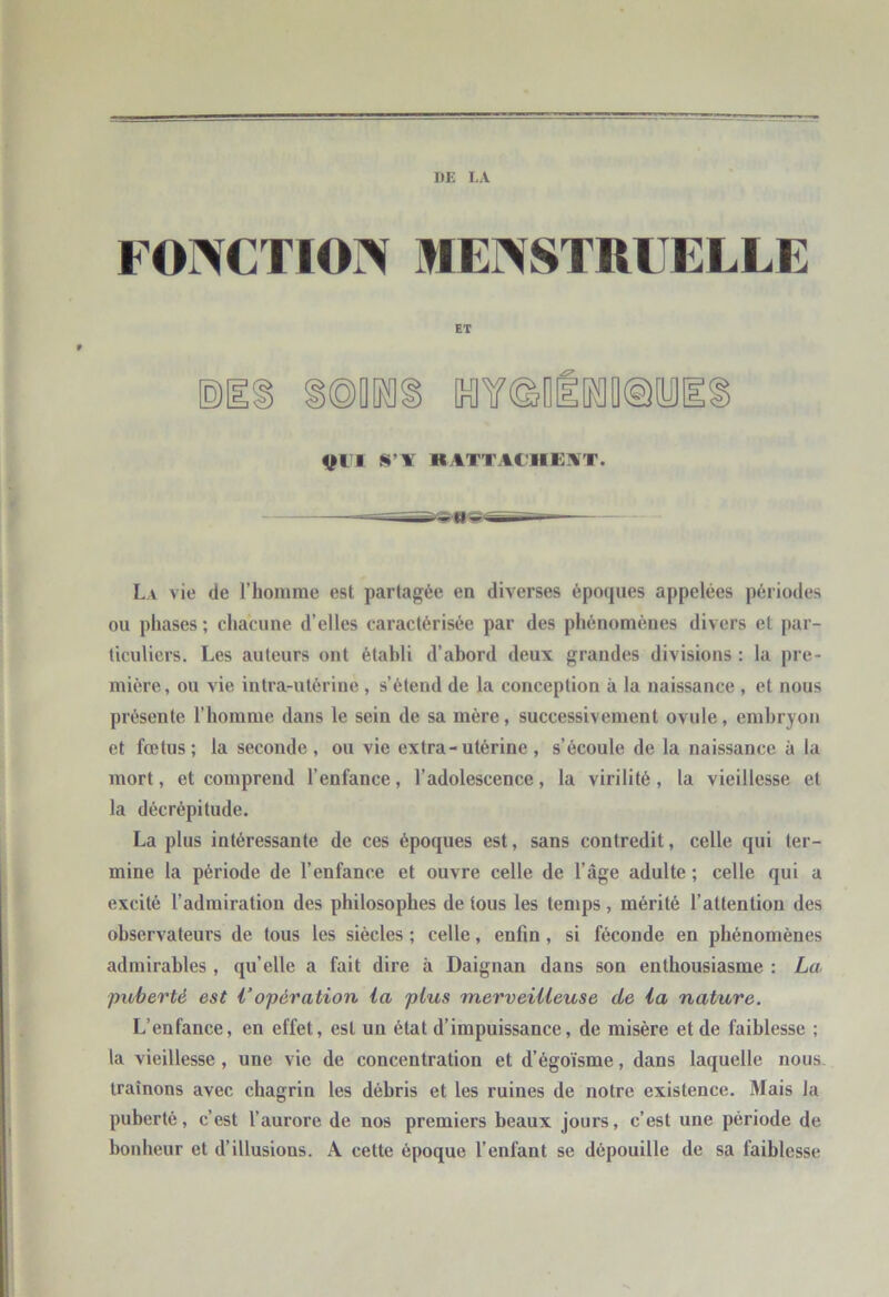 DE LA FOrVCTION IHEr\STRLELLE ET ©1 >®[irag KIY®Dll[K]D@yi Vt l K ATTACHEN T. La vie de riiomrae est partagée en diverses époques appelées périodes ou phases ; chacune d’elles caractérisée par des phénomènes divers et par- ticuliers. Les auteurs ont établi d’abord deux grandes divisions : la pre- mière, ou vie intra-utérine, s’étend de la conception à la naissance , et nous présente l’homme dans le sein de sa mère, successivement ovule, embryon et fœtus; la seconde, ou vie extra - utérine , s’écoule de la naissance à la mort, et comprend l’enfance, l’adolescence, la virilité, 1a vieillesse et la décrépitude. La plus intéressante de ces époques est, sans contredit, celle qui ter- mine la période de l’enfance et ouvre celle de l’âge adulte ; celle qui a excité l’admiration des philosophes de tous les temps, mérité l’attention des observateurs de tous les siècles ; celle, enfin, si féconde en phénomènes admirables , qu’elle a fait dire à Daignan dans son enthousiasme : La puberté est Vopération ia plus merveiUeuse de ia nature. L’enfance, en effet, est un état d’impuissance, de misère et de faiblesse ; la vieillesse, une vie de concentration et d’égoïsme, dans laquelle nous- traînons avec chagrin les débris et les ruines de notre existence. Mais la puberté, c’est l’aurore de nos premiers beaux jours, c’est une période de bonheur et d’illusions. A cette époque l’enfant se dépouille de sa faiblesse