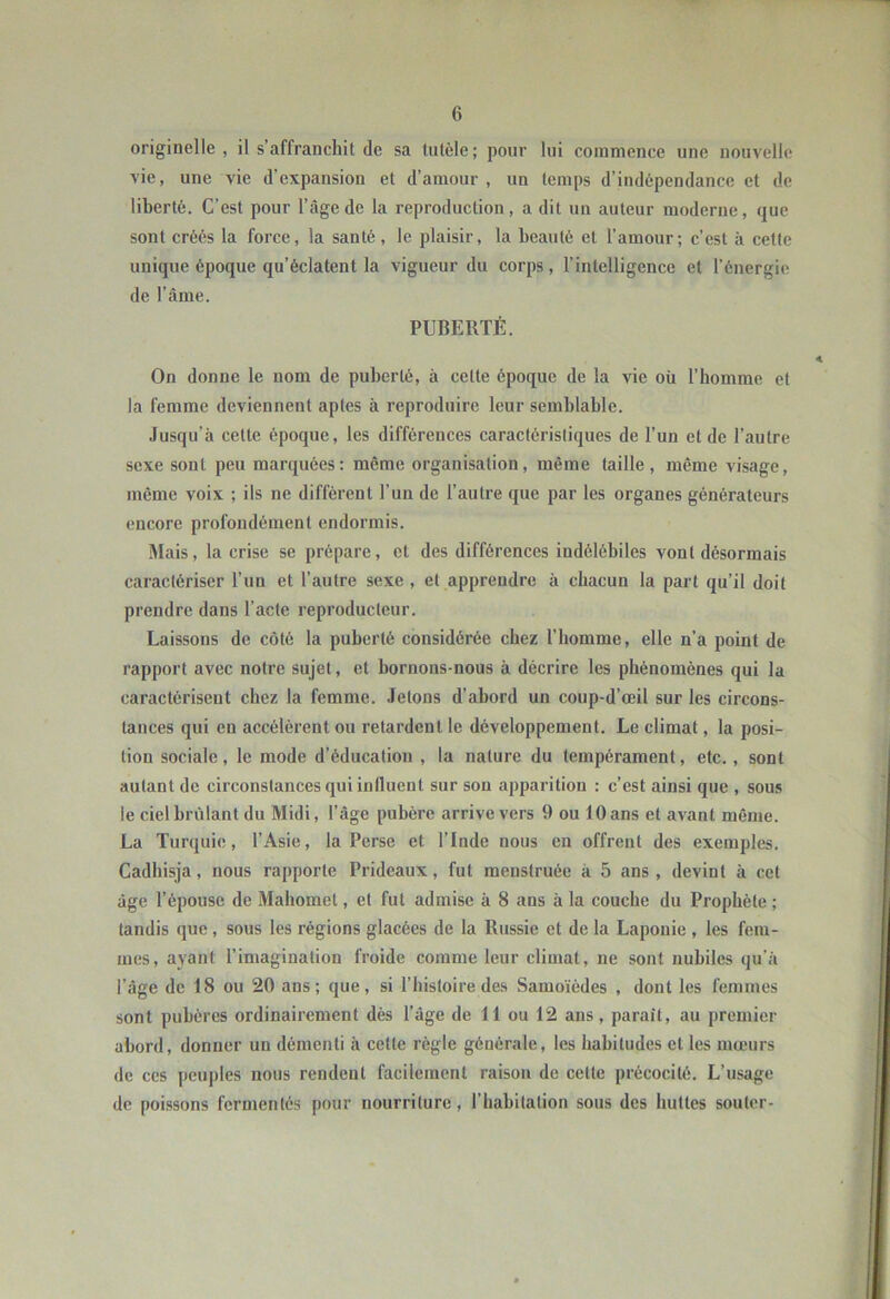 originelle , il s’affranchit de sa lulèle ; pour lui commence une nouvelle vie, une vie d’expansion et d’amour, un temps d’indépendance et de liberté. C’est pour l’âge de la reproduction, a dit un auteur moderne, que sont créés la force, la santé, le plaisir, la beauté et l’amour; c’est à celte unique époque qu’éclatent la vigueur du corps, l’intelligence et l’énergie de l’âme. PUBERTÉ. On donne le nom de puberté, à cette époque de la vie où l’homme et la femme deviennent aptes à reproduire leur semblable. Jusqu’à cette époque, les différences caractéristiques de l’un et de l’autre sexe sont peu marquées: même organisation, même taille, même visage, même voix ; ils ne différent l’un de l’autre que par les organes générateurs encore profondément endormis. IMais, la crise se prépare, et des différences indélébiles vont désormais caractériser l’un et l’autre sexe , et apprendre à chacun la part qu’il doit prendre dans l’acte reproducteur. Laissons de côté la puberté considérée chez l’homme, elle n’a point de rapport avec notre sujet, et bornons-nous à décrire les phénomènes qui la caractérisent chez la femme. Jetons d’abord un coup-d’œil sur les circons- tances qui en accélèrent ou retardent le développement. Le climat, la posi- tion sociale, le mode d’éducation , la nature du tempérament, etc., sont autant de circonstances qui iniluent sur son apparition : c’est ainsi que , sous le ciel brûlant du Midi, l’âge pubère arrive vers 9 ou 10ans et avant même. La Turquie, l’Asie, la Perse et l’Inde nous en offrent des exemples. Cadhisja, nous rapporte Prideaux, fut menstruée à 5 ans, devint à cet âge l’épouse de Mahomet, et fut admise à 8 ans à la couche du Prophète ; tandis que, sous les régions glacées de la Russie et de la Laponie , les fem- mes, ayant l’imagination froide comme leur climat, ne sont nubiles qu’à l’âge de 18 ou 20 ans; que, si l’histoire des Samoïédes , dont les femmes sont pubères ordinairement dès l’âge de 11 ou 12 ans, parait, au premier abord, donner un démenti à cette règle générale, les habitudes et les mœurs de ces pcuj)les nous rendent facilement raison de cette précocité. L’usage de poissons fermentés pour nourriture, l’habitation sous des huttes souter-