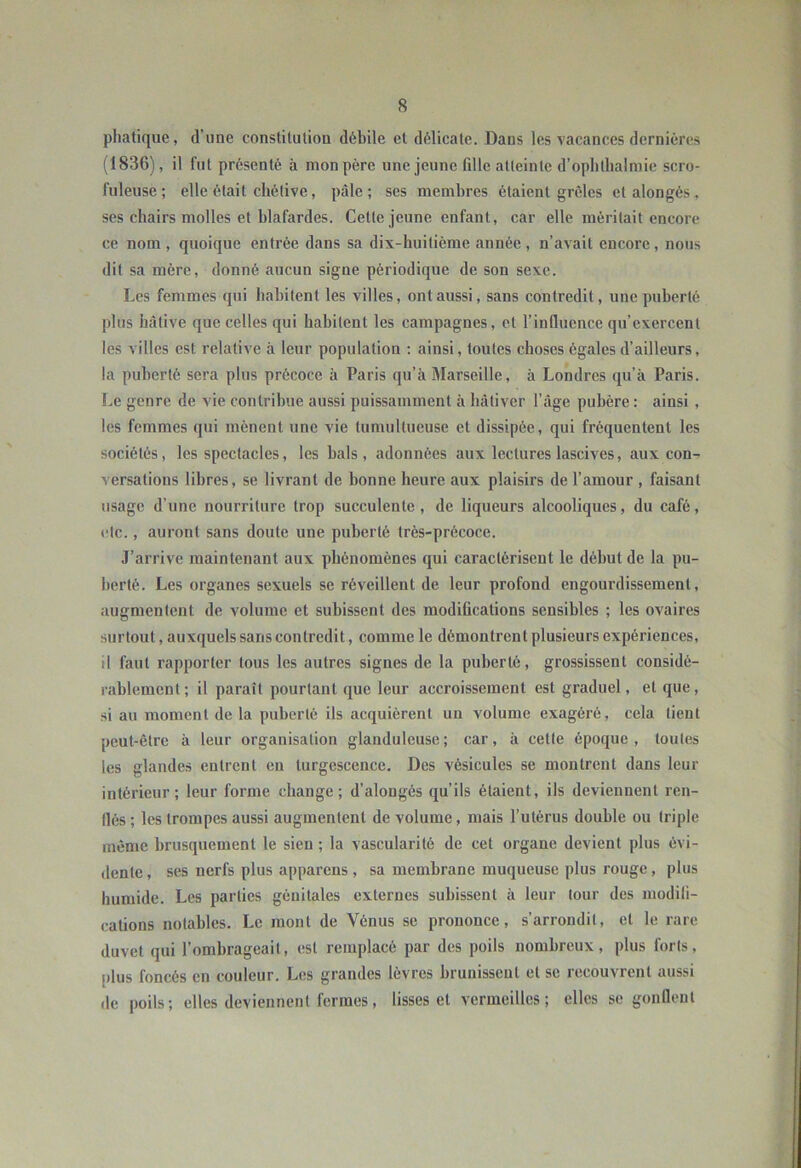 phatiqiie, d’une constitution débile et délicate. Dans les vacances dernières (1836), il fut présenté à mon père une jeune fille atteinte d’oplitlialmic scro- fuleuse; elle était chétive, pâle; ses membres étaient grêles et alongés , ses chairs molles et blafardes. Cette jeune enfant, car elle méritait encore ce nom , quoique entrée dans sa dix-huitième année , n’avait encore, nous dit sa mère, donné aucun signe périodique de son sexe. Les femmes qui habitent les villes, ont aussi, sans contredit, une puberté plus hâtive que celles qui habitent les campagnes, et l’influence qu’exercent les villes est relative à leur population ; ainsi, toutes choses égales d’ailleurs, la puberté sera plus précoce à Paris qu’à Marseille, à Londres qu’à Paris, l.e genre de vie contribue aussi puissamment à bàtiver l’âge pubère : ainsi , les femmes qui mènent une vie tumultueuse et dissipée, qui fréquentent les sociétés, les spectacles, les bals, adonnées aux lectures lascives, aux con- versations libres, se livrant de bonne heure aux plaisirs de l’amour , faisant usage d’une nourriture trop succulente, de liqueurs alcooliques, du café, etc., auront sans doute une puberté très-précoce. J’arrive maintenant aux phénomènes qui caractérisent le début de la pu- berté. Les organes sexuels se réveillent de leur profond engourdissement, augmentent de volume et subissent des modiQcations sensibles ; les ovaires surtout, auxquels sans contredit, comme le démontrent plusieurs expériences, il faut rapporter tous les autres signes de la puberté, grossissent considé- rablement; il paraît pourtant que leur accroissement est graduel, et que, si au moment de la puberté ils acquiérent un volume exagéré, cela tient peut-être à leur organisation glanduleuse; car, à cette époque, toutes les glandes entrent eu turgescence. Des vésicules se montrent dans leur intérieur; leur forme change; d’alongés qu’ils étaient, ils deviennent ren- flés ; les trompes aussi augmentent de volume, mais l’utérus double ou triple même brusquement le sien ; la vascularité de cet organe devient plus évi- dente , ses nerfs plus apparens , sa membrane muqueuse plus rouge , plus humide. Les parties génitales externes subissent à leur tour des niodili- cations notables. Le mont de Vénus se prononce, s’arrondit, et le rare duvet qui l’ombrageait, est remplacé par des poils nombreux, plus forts, plus foncés en couleur. Les grandes lèvres brunissent et se recouvrent aussi de poils; elles deviennent fermes, lisses et vermeilles; elles se gonflent