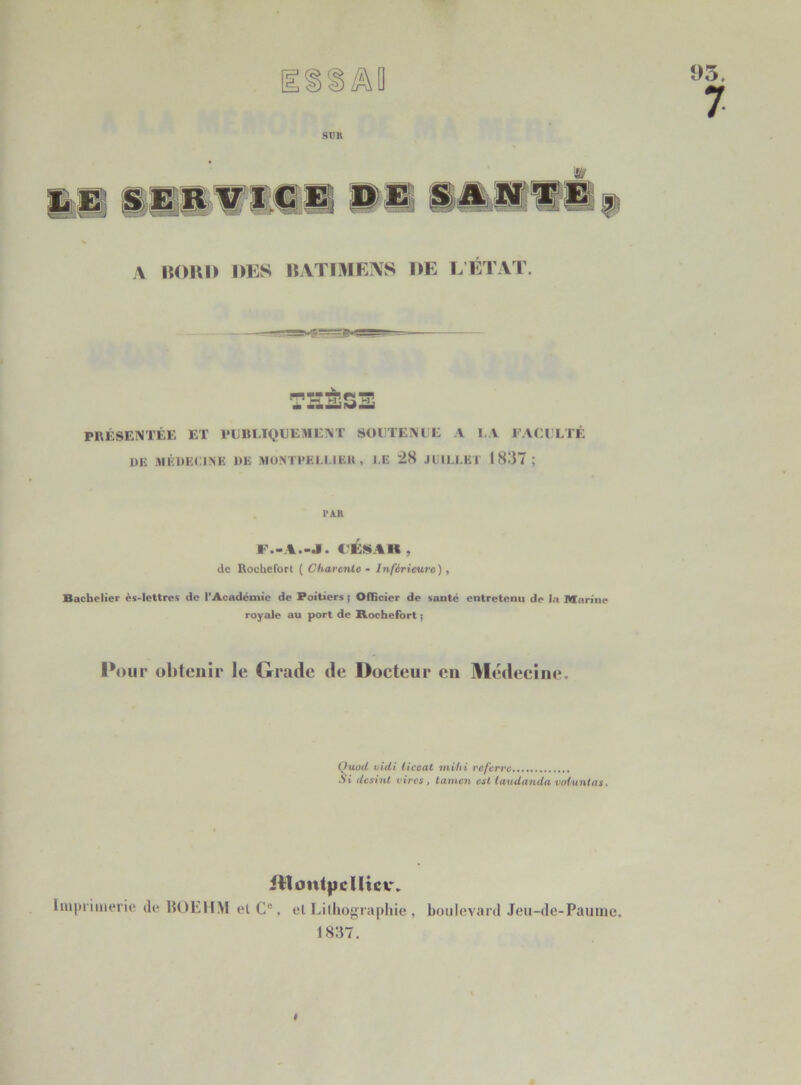 sim 95, 7 A BORD DES BATIMENS DE L’ÉTAT. THÈSE PRÉSENTÉE ET PUBLIQUEMENT SOUTENUE A LA FACULTÉ UE MÉDECINE DE MONTPELLIER , J E 28 JUILLET 1837; PAR F.>A.-J. ( ÉNIK . de Rochefort ( Charente - Inférieure) , Bachelier ès-lettres de l'Académie de Poitiers i Officier de santé entretenu de la Marine royale au port de Rochefort ; Pour obtenir le Grade de Docteur eu Médecine. Quod vidi liceat mvh i referre Si desinl rires, tamen est taudanda voluntas. itlontpcUicv. Imprimerie de BOEHM ei C°, el Lithographie , boulevard Jeu-de-Paume. 1837.