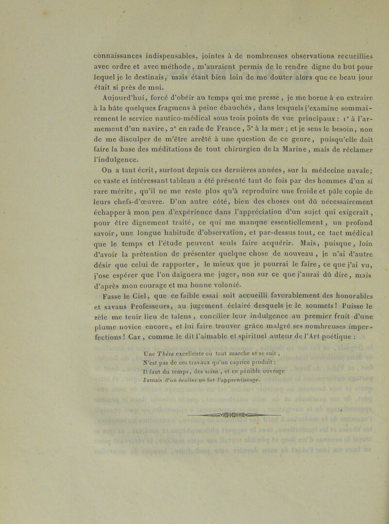 connaissances indispensables, jointes à de nombreuses observations recueillies avec ordre et avec méthode, m’auraient permis de le rendre digne du but pour lequel je le destinais, mais étant bien loin de me douter alors que ce beau jour était si près de moi. Aujourd’hui, forcé d’obéir au temps qui me presse, je me borne à en extraire à la hâte quelques fragmens à peine ébauchés, dans lesquels j’examine sommai- rement le service nautico-médical sous trois points de vue principaux : i° à l’ar- mement d’un navire, 2 en rade de France , 5° à la mer ; et je sens le besoin, non de me disculper de m’être arrêté à une question de ce genre, puisqu’elle doit faire la base des méditations de tout chirurgien delà Marine, mais de réclamer l’indulgence. On a tant écrit, surtout depuis ces dernières années, sur la médecine navale; ce vaste et intéressant tableau a été présenté tant de fois par des hommes d'un si rare mérite, qu’il ne me reste plus qu’à reproduire une froide et pâle copie de leurs chefs-d’œuvre. D’un autre côté, bien des choses ont dû nécessairement échapper à mon peu d’expérience dans l’appréciation d’un sujet qui exigerait, pour être dignement traité, ce qui me manque essentiellement, un profond savoir, une longue habitude d’observation, et par-dessus tout, ce tact médical que le temps et l’étude peuvent seuls faire acquérir. Mais, puisque, loin d’avoir la prétention de présenter quelque chose de nouveau , je n’ai d’autre désir que celui de rapporter, le mieux que je pourrai le faire, ce que j’ai vu, j’ose espérer que l’on daignera me juger, non sur ce que j’aurai dû dire, mais d’après mon courage et ma bonne volonté. Fasse le Ciel, que ce faible essai soit accueilli favorablement des honorables et savans Professeurs, au jugement éclairé desquels je le soumets! Puisse le zèle me tenir lieu de talens , concilier leur indulgence au premier fruit d’une plume novice encore, et lui faire trouver grâce malgré ses nombreuses imper- fections ! Car , comme le dit l’aimable et spirituel auteur de l’Art poétique : Une Thèse excellente où tout marche ctsesuit , N’est pas de ces travaux qu’un caprice produit ; 11 faut du temps, des soins , et ce pénible ouvrage Jamais d’un érolierne fut l'apprentissage.