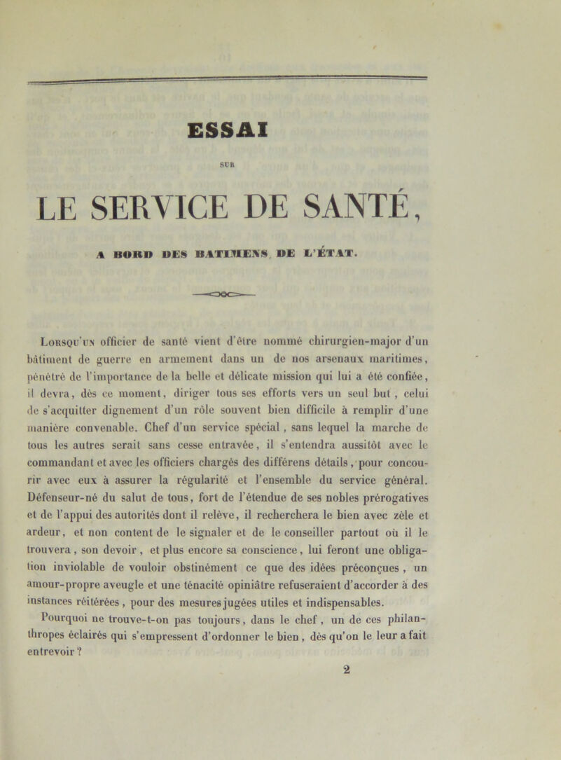 ESSAI SUR LE SERVICE DE SANTÉ, A BORD DES BATIMES* DE L’ETAT. Lorsqu’un officier de santé vient d’être nommé chirurgien-major d’un bâtiment de guerre en armement dans un de nos arsenaux maritimes, pénétré de l’importance de la belle et délicate mission qui lui a été confiée, il devra, dès ce moment, diriger tous ses efforts vers un seul but , celui de s’acquitter dignement d’un rôle souvent bien difficile à remplir d’une manière convenable. Chef d’un service spécial , sans lequel la marche de tous les autres serait sans cesse entravée, il s’entendra aussitôt avec le commandant et avec les officiers chargés des différens détails, pour concou- rir avec eux à assurer la régularité et l’ensemble du service général. Défenseur-né du salut de tous, fort de l’étendue de ses nobles prérogatives et de l’appui des autorités dont il relève, il recherchera le bien avec zèle et ardeur, et non content de le signaler et de le conseiller partout où il le trouvera , son devoir , et plus encore sa conscience , lui feront une obliga- tion inviolable de vouloir obstinément ce que des idées préconçues , un amour-propre aveugle et une ténacité opiniâtre refuseraient d’accorder à des instances réitérées , pour des mesures jugées utiles et indispensables. Pourquoi ne trouve-t-on pas toujours, dans le chef, un de ces philan- thropes éclairés qui s’empressent d’ordonner le bien , dès qu’on le leur a fait entrevoir? 2