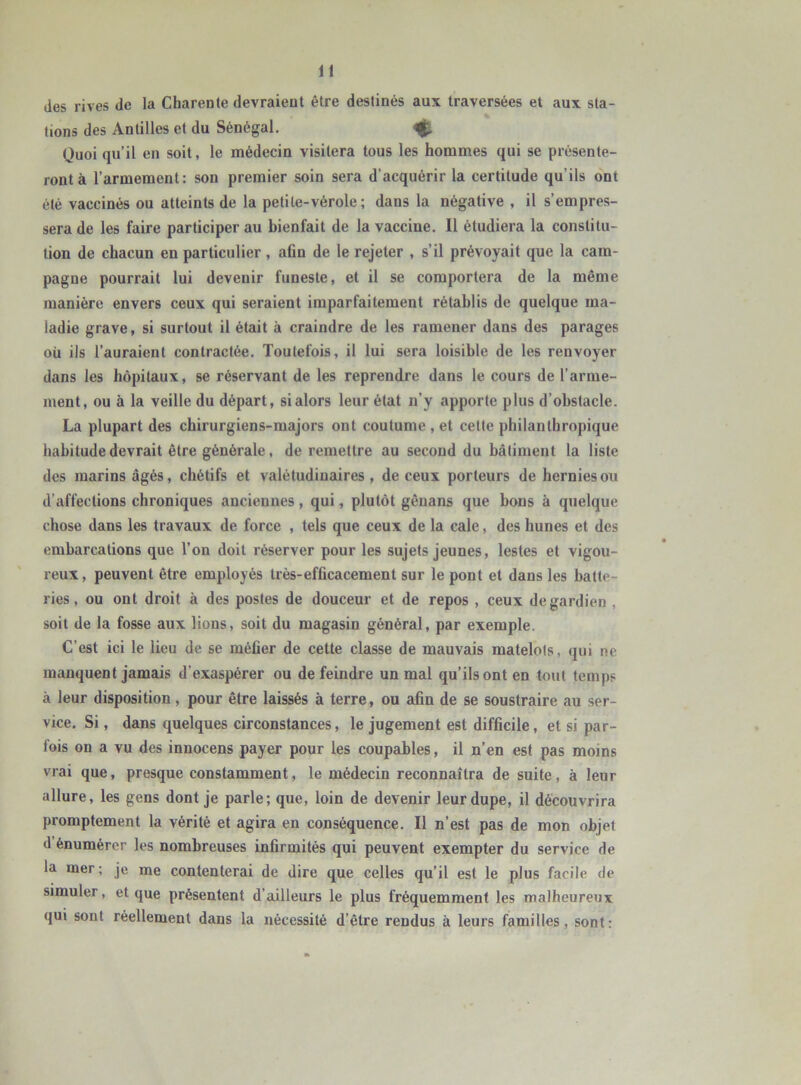 des rives de la Charente devraient être destinés aux traversées et aux sta- lions des Antilles et du Sénégal. tg, Quoi qu’il en soit, le médecin visitera tous les hommes qui se présente- ront à l’armement: son premier soin sera d’acquérir la certitude qu’ils ont été vaccinés ou atteints de la petile-vérole ; dans la négative , il s’empres- sera de les faire participer au bienfait de la vaccine. Il étudiera la constitu- tion de chacun en particulier , afin de le rejeter , s’il prévoyait que la cam- pagne pourrait lui devenir funeste, et il se comportera de la même manière envers ceux qui seraient imparfaitement rétablis de quelque ma- ladie grave, si surtout il était à craindre de les ramener dans des parages où ils l’auraient contractée. Toutefois, il lui sera loisible de les renvoyer dans les hôpitaux, se réservant de les reprendre dans le cours de l’arme- ment, ou à la veille du départ, si alors leur état n’y apporte plus d’obstacle. La plupart des chirurgiens-majors ont coutume , et cette philanthropique habitude devrait être générale, de remettre au second du bâtiment la liste des marins âgés, chétifs et valétudinaires, de ceux porteurs de hernies ou d’affections chroniques anciennes, qui, plutôt gênans que bous à quelque chose dans les travaux de force , tels que ceux de la cale, des hunes et des embarcations que l’on doit réserver pour les sujets jeunes, lestes et vigou- reux, peuvent être employés très-efficacement sur le pont et dans les batte- ries, ou ont droit à des postes de douceur et de repos , ceux de gardien , soit de la fosse aux lions, soit du magasin général, par exemple. C’est ici le lieu de se méfier de cette classe de mauvais matelots, qui ne manquent jamais d’exaspérer ou de feindre un mal qu’ils ont en tout temps à leur disposition, pour être laissés à terre, ou afin de se soustraire au ser- vice. Si, dans quelques circonstances, le jugement est difficile, et si par- fois on a vu des innocens payer pour les coupables, il n’en est pas moins vrai que, presque constamment, le médecin reconnaîtra de suite, à leur allure, les gens dont je parle; que, loin de devenir leur dupe, il découvrira promptement la vérité et agira en conséquence. Il n’est pas de mon objet <1 énumérer les nombreuses infirmités qui peuvent exempter du service de la mer; je me contenterai de dire que celles qu’il est le plus facile de simuler, et que présentent d’ailleurs le plus fréquemment les malheureux qui sont réellement dans la nécessité d’être rendus à leurs familles, sont: