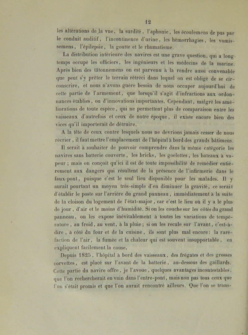 les altérations de la vue, la surdité , l’aphonie, les écoulemens de pus par le conduit auditif, l’incontinence d’urine, les hémorrhagies, les vomis- semens , l’épilepsie, la goutte et le rhumatisme. La distribution intérieure des navires est une grave question, qui a long- temps occupé les officiers, les ingénieurs et les médecins de la marine. Après bien des tâtonnemens on est parvenu à la rendre aussi convenable que peut s’y prêter le terrain rétréci dans lequel on est obligé de se cir- conscrire, et nous n’avons guère besoin de nous occuper aujourd’hui de cette partie de l’armement, que lorsqu’il s’agit d’infractions aux ordon- nances établies, ou d’innovations importantes. Cependant, malgré les amé- liorations de toute espèce, qui ne permettent plus de comparaison entre les vaisseaux d’autrefois et ceux de notre époque, il existe encore bien des vices qu’il importerait de détruire. A la tête de ceux contre lesquels nous ne devrions jamais cesser de nous récrier , il faut mettre l’emplacement de l’hôpital à bord des grands bâtimens. 11 serait à souhaiter de pouvoir comprendre dans la même catégorie les navires sans batterie couverte, les bricks, les goélettes , les bateaux à va- peur ; mais on conçoit qu’ici il est de toute impossibilité de remédier entiè- rement aux dangers qui résultent de la présence de l’infirmerie dans le faux-pont, puisque c’est le seul lieu disponible pour les malades. Il y aurait pourtant un moyen très-simple d’en diminuer la gravité, ce serait d’établir le poste sur l’arrière du grand panneau , immédiatement à la suite de la cloison du logement de l’état-major, car c’est le lieu où il y a le plus de jour , d’air et le moins d’humidité. Si on les couche sur les côtés du grand panneau, on les expose inévitablement à toutes les variations de tempé- rature , au froid , au vent, à la pluie ; si on les recule sur l’avant, c’est-à- dire , à côté du four et de la cuisine, ils sont plus mal encore : la raré- faction de l’air, la fumée et la chaleur qui est souvent insupportable , en expliquent facilement la cause. Depuis 1825, l’hôpital à bord des vaisseaux, des frégates et des grosses corvettes, est placé sur l’avant de la batterie, au-dessous des gaillards. Celte partie du navire offre, je l’avoue, quelques avantages incontestables, que l’on rechercherait en vain dans l’entre-pont, mais non pas tous ceux que l’on s’était promis et que l’on aurait rencontré ailleurs. Que l’on se trans-