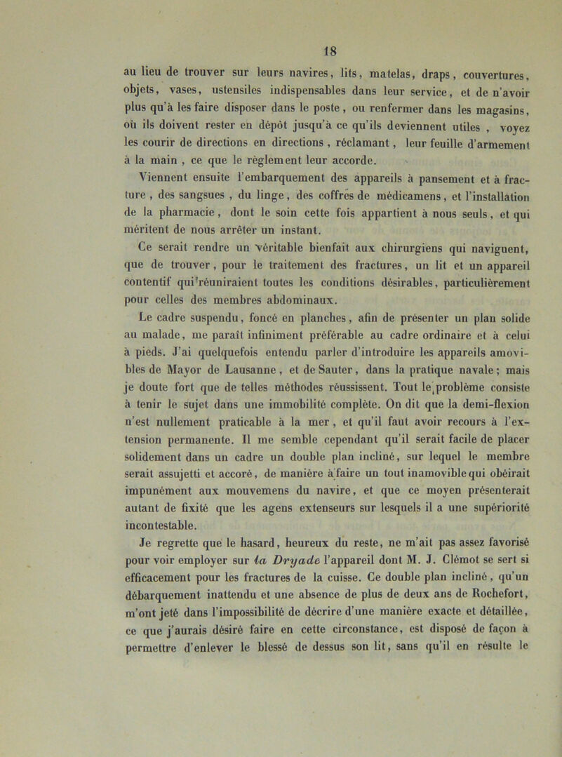 au lieu de trouver sur leurs navires, lits, matelas, draps, couvertures, objets, vases, ustensiles indispensables dans leur service, et de n’avoir plus qu’à les faire disposer dans le poste, ou renfermer dans les magasins, où ils doivent rester en dépôt jusqu’à ce qu’ils deviennent utiles , voyez les courir de directions en directions , réclamant , leur feuille d’armement à la main , ce que le règlement leur accorde. Viennent ensuite l’embarquement des appareils à pansement et à frac- ture , des sangsues , du linge, des coffres de médicamens, et l’installation de la pharmacie, dont le soin cette fois appartient à nous seuls, et qui méritent de nous arrêter un instant. Ce serait rendre un véritable bienfait aux chirurgiens qui naviguent, que de trouver, pour le traitement des fractures, un lit et un appareil contentif qui’réuniraient toutes les conditions désirables, particulièrement pour celles des membres abdominaux. Le cadre suspendu, foncé en planches, afin de présenter un plan solide au malade, me paraît infiniment préférable au cadre ordinaire et à celui à pieds. J’ai quelquefois entendu parler d’introduire les appareils amovi- bles de Mayor de Lausanne , et de Sauter, dans la pratique navale ; mais je doute fort que de telles méthodes réussissent. Tout leiproblème consiste à tenir le sujet dans une immobilité complète. On dit que la demi-flexion n’est nullement praticable à la mer , et qu’il faut avoir recours à l’ex- tension permanente. Il me semble cependant qu’il serait facile de placer solidement dans un cadre un double plan incliné, sur lequel le membre serait assujetti et accoré, de manière àTaire un tout inamovible qui obéirait impunément aux mouvemens du navire, et que ce moyen présenterait autant de fixité que les agens extenseurs sur lesquels il a une supériorité incontestable. Je regrette que le hasard, heureux du reste, ne m’ait pas assez favorisé pour voir employer sur la Dryade l’appareil dont M. J. Clémot se sert si efficacement pour les fractures de la cuisse. Ce double plan incliné, qu’un débarquement inattendu et une absence de plus de deux ans de Rochefort, m’ont jeté dans l’impossibilité de décrire d’une manière exacte et détaillée, ce que j’aurais désiré faire en cette circonstance, est disposé de façon à permettre d’enlever le blessé de dessus son lit, sans qu’il en résulte le