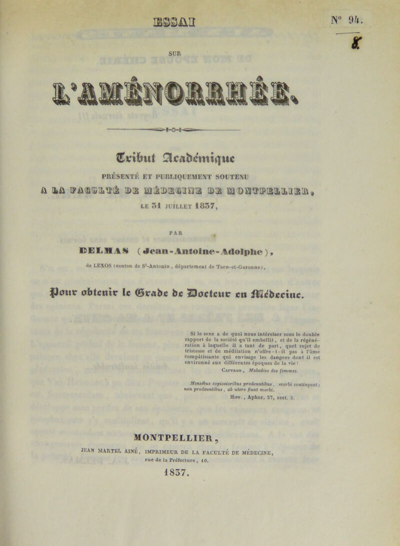 N” 94. X SUR A A PRÉSENTÉ ET PUBLIQUEMENT SOUTENU iLû iDis mijitDisdîiirjis id:^ m<B$3iriP!2!itiLiii!üiû, LE 31 JUILLET 1837, PAR IDEIiüIAW ( d^oan - Antoine-Adolplie ), de LEXOS (eanlon do S^-Ànlonin , départcmeut de Tarn-ot-Garonne), fJour obtenir le (girabe be Zloeteur en ilïifbeeine. Si le sexe a de quoi nous intéreUer sous le double rapport do la société qu*il embellit » et de la régéné- ration à laquelle il a tant de part, quel sujet de tristesse et de méditation n’offre-l-il pas à l’dme compatissante qui envisage les dangers dont il est environné aux différentes époques de la vie ! CapURON y Maladies des femmes. Mensibus eopiosioribus prodeuntibus, mor&i conltti^uMt; «on prodeuntiftus, ab utero fiunt morbi. Hipp., Aphor. S7y scet. 5'. MOIVTPELLIER, JEAN martel Aîné, imprimeur de la FACULTÉ DE MÉDECINE, rue de la Préfecture, 40. 1837.