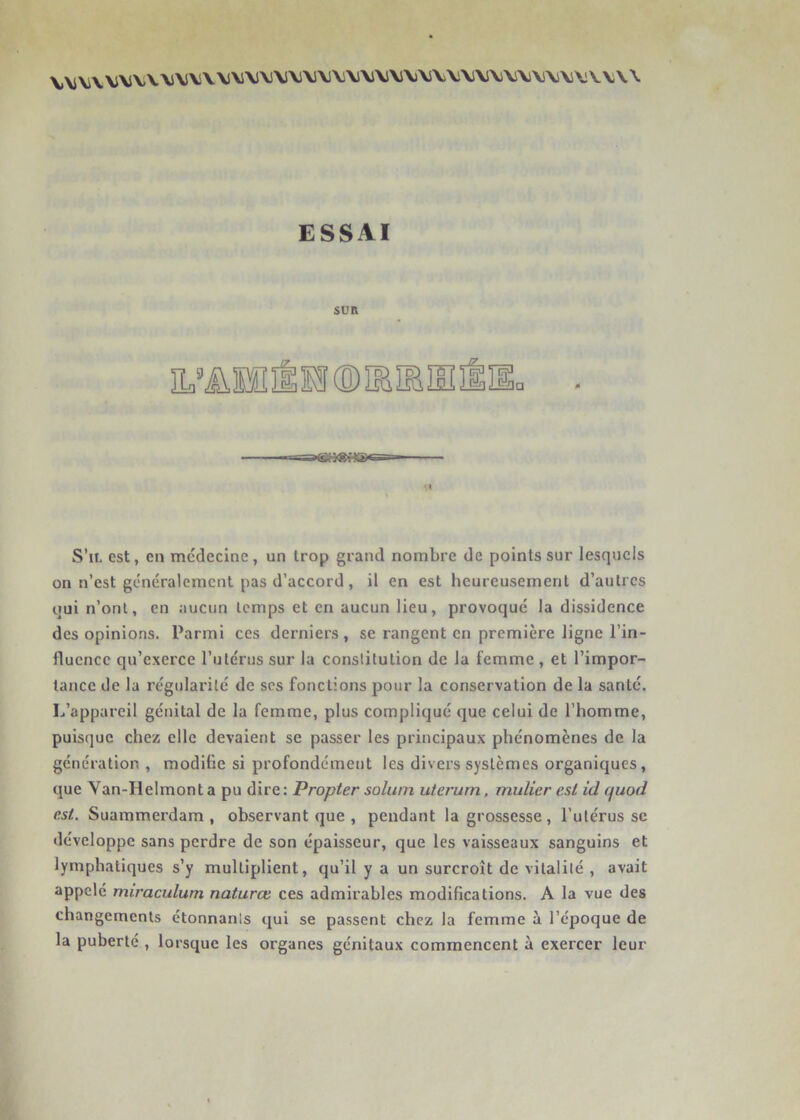 \.\iV\V\lVV\S\i\i\\i\J\i\i'V'Vi'Vi'V'Vi'^'VlM\J\)\S\WVS\i\i\lVV\i\lV\\\ ESSAI SUR IL’üllÉlî S’il est, en médecine, un trop grand nombre de points sur lesquels on n’est généralement pas d’accord, il en est heureusement d’autres qui n’ont, en aucun temps et en aucun lieu, provoqué la dissidence des opinions. Parmi ces derniers, se rangent en première ligne l’in- fluence qu’exerce l’utérus sur la constitution de la femme , et l’impor- tance de la régularité de scs fonctions pour la conservation de la santé. L’appareil génital de la femme, plus compliqué que celui de l’homme, puisque chez elle devaient se passer les principaux phénomènes de la génération , modiüe si profondément les divers systèmes organiques, que Van-Helmont a pu dire: Propter solum uterum, mulier est id quod est. Suammerdam , observant que , pendant la grossesse, l’utérus se développe sans perdre de son épaisseur, que les vaisseaux sanguins et lymphatiques s’y multiplient, qu’il y a un surcroît de vitalité , avait appelé miraculum naturœ ces admirables modifications. A la vue des changements étonnants qui se passent chez la femme à l’époque de la puberté , lorsque les organes génitaux commencent à exercer leur