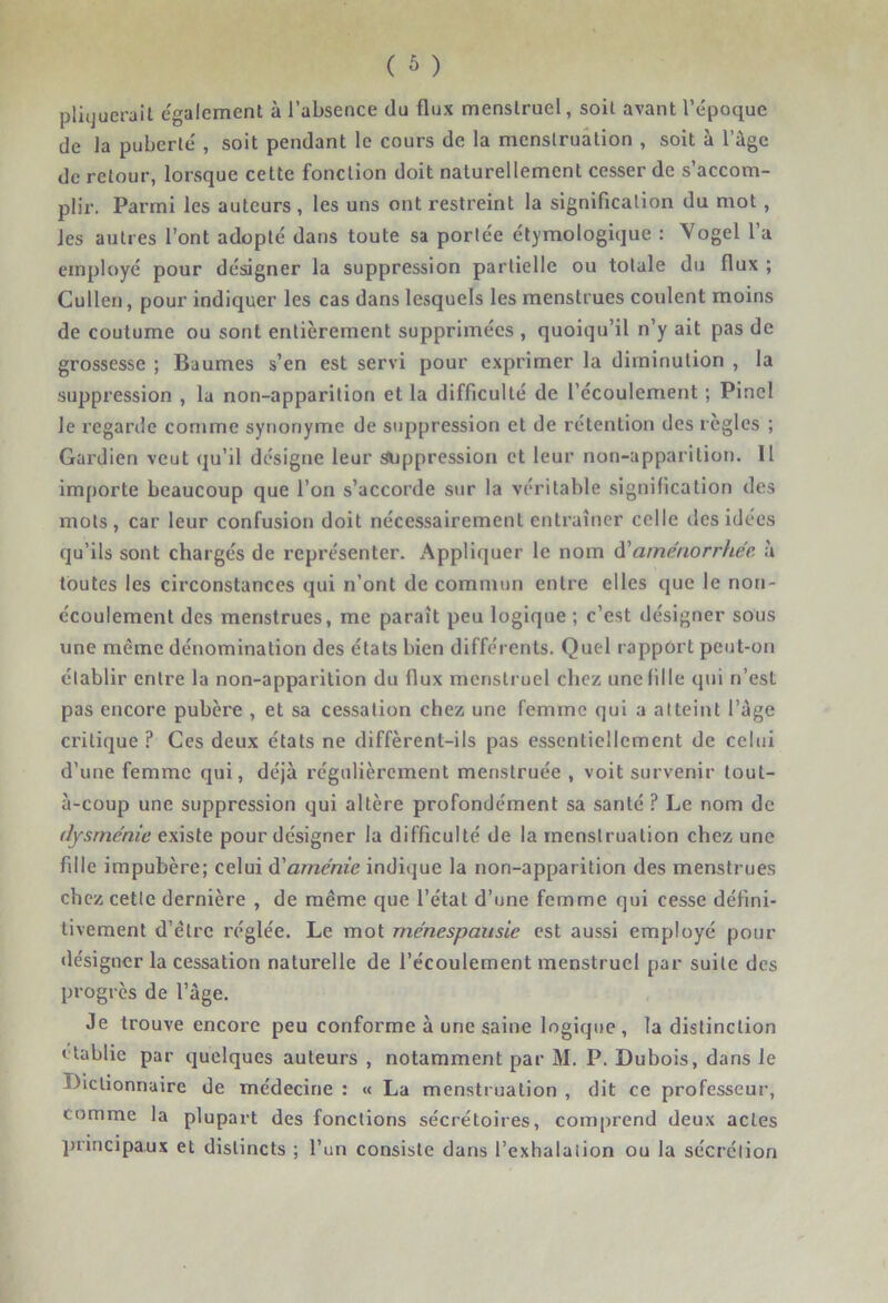 pliqucrait egalement à l’absence du flux menstruel, soit avant l’époque de la puberté , soit pendant le cours de la menstruation , soit à l’àge de retour, lorsque cette fonction doit naturellement cesser de s’accom- plir. Parmi les auteurs , les uns ont restreint la signification du mot, les autres l’ont adopté dans toute sa portée étymologique : Vogel l’a employé pour désigner la suppression partielle ou totale du flux ; Cullen, pour indiquer les cas dans lesquels les menstrues coulent moins de coutume ou sont entièrement supprimées , quoiqu’il n’y ait pas de grossesse ; Baumes s’en est servi pour exprimer la diminution , la suppression , la non-apparition et la difficulté de l’écoulement ; Pinel le regarde comme synonyme de suppression et de rétention des règles ; Gardien veut qu’il désigne leur suppression et leur non-apparition. Il importe beaucoup que l’on s’accorde sur la véritable signification des mots, car leur confusion doit nécessairement entraîner celle des idées qu’ils sont chargés de représenter. Appliquer le nom à'aménorrhée à toutes les circonstances qui n’ont de commun entre elles que le non- écoulement des menstrues, me paraît peu logique ; c’est désigner sous une même dénomination des états bien différents. Quel rapport peut-on établir entre la non-apparition du flux menstruel chez une fille qui n’est pas encore pubère , et sa cessation chez une femme qui a atteint l’àge critique ? Ces deux états ne diffèrent-ils pas essentiellement de celui d’une femme qui, déjà régulièrement menstruée , voit survenir lout- à-coup une suppression qui altère profondément sa santé ? Le nom de dysrnénic existe pour désigner la difficulté de la menstruation chez une fille impubère; celui à'aménie indique la non-apparition des menstrues chez cette dernière , de même que l’état d’une femme qui cesse défini- tivement d’être réglée. Le mot ménespausie est aussi employé pour désigner la cessation naturelle de l’écoulement menstruel par suite des progrès de l’âge. Je trouve encore peu conforme à une saine logique, la distinction établie par quelques auteurs , notamment par M. P. Dubois, dans le Dictionnaire de médecine : « La menstruation , dit ce professeur, comme la plupart des fonctions sécrétoires, comprend deux actes principaux et distincts ; l’un consiste dans l’exhalation ou la sécrétion