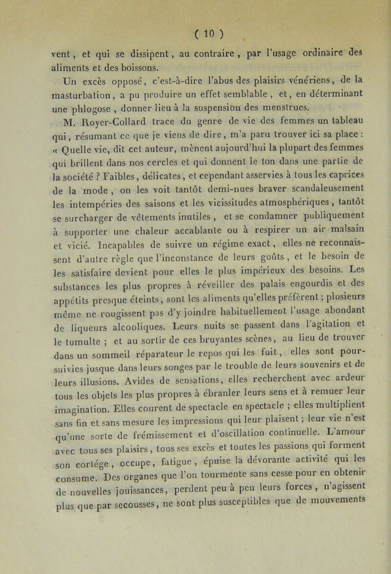 vent, et qui se dissipent, au contraire , par l’usage ordinaire des aliments et des boissons. Un excès opposé, c’est-à-dire l’abus des plaisirs vénériens, de la masturbation, a pu produire un effet semblable , et, en déterminant une phlogose , donner lieu à la suspension des menstrues. M. Royer-Collard trace du genre de vie des femmes un tableau qui, résumant ce que je viens de dire, m’a paru trouver ici sa place: « Quelle vie, dit cet auteur, mènent aujourd’hui la plupart des femmes qui brillent dans nos cercles et qui donnent le ton dans une partie de la société ? Faibles, délicates, et cependant asservies à tous les caprices de la mode , on les voit tantôt demi-nues braver scandaleusement les intempéries des saisons et les vicissitudes atmosphériques, tantôt se surcharger de vêtements inutiles , et se condamner publiquement à supporter une chaleur accablante ou à respirer un air malsain et vicié. Incapables de suivre un régime exact, elles ne reconnais- sent d’autre règle que l’inconstance de leurs goûts , et le besoin de les satisfaire devient pour elles le plus impérieux des besoins. Les substances les plus propres à réveiller des palais engourdis et des appétits presque éteints, sont les aliments qu elles profèrent ; plusieurs même ne rougissent pas d’y joindre habituellement l’usage abondant de liqueurs alcooliques. Leurs nuits se passent dans l’agitation et le tumulte ; et au sortir de ces bruyantes scènes, au lieu de trouver dans un sommeil réparateur le repos qui les fuit, elles sont pour- suivies jusque dans leurs songes par le trouble de leurs souvenirs et de leurs illusions. Avides de sensations, elles recherchent avec ardeur tous les objets les plus propres à ébranler leurs sens et à remuer leur imagination. Elles courent de spectacle en spectacle ; elles multiplient sans fin et sans mesure les impressions qui leur plaisent ; leur vie n est qu’une sorte de frémissement et d’oscillation continuelle. L amour avec tousses plaisirs, tous ses excès et toutes les passions qui forment son cortège, occupe, fatigue, épuise la dévorante activité qui les consume. Des organes que l’on tourmente sans cesse pour en obtenir de nouvelles jouissances, perdent peu à peu leurs forces, n’agissent plus que par secousses, ne sont plus susceptibles que de mouvements