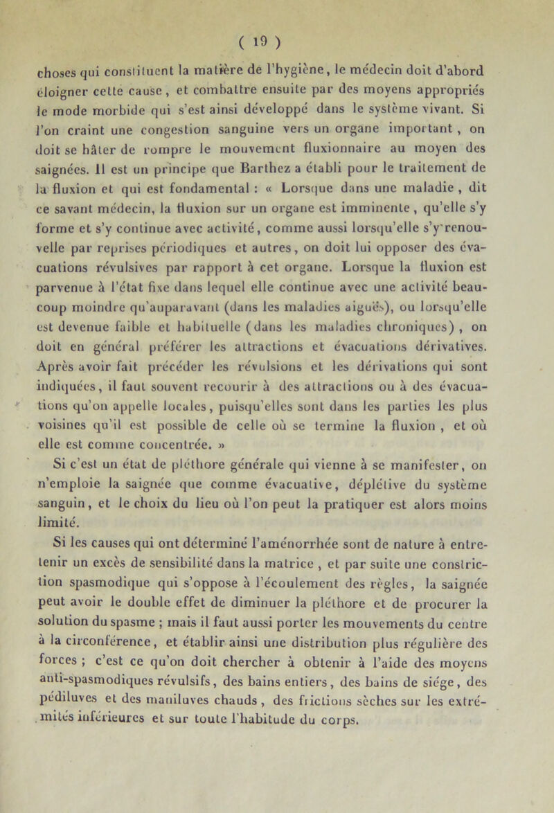 choses qui constituent la malrere de l’hygiène, le me'decin doit d’abord éloigner cette cause, et combattre ensuite par des moyens appropriés le mode morbide qui s’est ainsi développé dans le système vivant. Si l’on craint une congestion sanguine vers un organe important , on doit se hâter de rompre le mouvement fluxionnaire au moyen des saignées, il est un principe (jue Barthez a établi pour le traitement de la fluxion et qui est fondamental : « Lors(|ue dans une maladie , dit ce savant médecin, la fluxion sur un organe est imminente, qu’elle s’y forme et s’y continue avec activité, comme aussi lorsqu’elle s’y'renou- velle par reprises périodiques et autres, on doit lui opposer des éva- cuations révulsives par rapport à cet organe. Lorsque la fluxion est parvenue à l’état fixe dans lequel elle continue avec une activité beau- coup moindre qu'auparavaril (dans les maladies aigues), ou lorsqu’elle est devenue faible et habituelle (dans les maladies chroniques) , on doit en général préférer les attractions et évacuations dérivatives. Après avoir fait précéder les révulsiotis et les dérivations qui sont indiquées, il faut souvent recourir à des attractions ou à des évacua- tions qu’on ap|)elle locales, puisqu’elles sont dans les parties les plus voisines qu’il est possible de celle où se termine la fluxion , et où elle est comme concentrée. » Si c’est un état de pléthore générale qui vienne à se manifester, on n’emploie la saignée que comme évacualive, déplétive du système sanguin, et le choix du lieu où l’on peut la pratiquer est alors moins limité. Si les causes qui ont déterminé l’aménorrhée sont de nature à entre- tenir un excès de .sensibilité dans la matrice , et par suite une constric- tion spasmodique qui s’oppose à l’écoulement des règles, la saignée peut avoir le double effet de diminuer la pléthore et de procurer la solution du spasme ; mais il faut aussi porter les mouvements du centre à la circonférence, et établir ainsi une distribution plus régulière des forces ; c’est ce qu’on doit chercher à obtenir à l’aide des moyens anti-spasmodiques révulsifs, des bains entiers, des bains de siège, des pédiluves et des mauiluves chauds, des fiictions sèches sur les extré- , mités inférieures et sur toute l’habitude du corps.